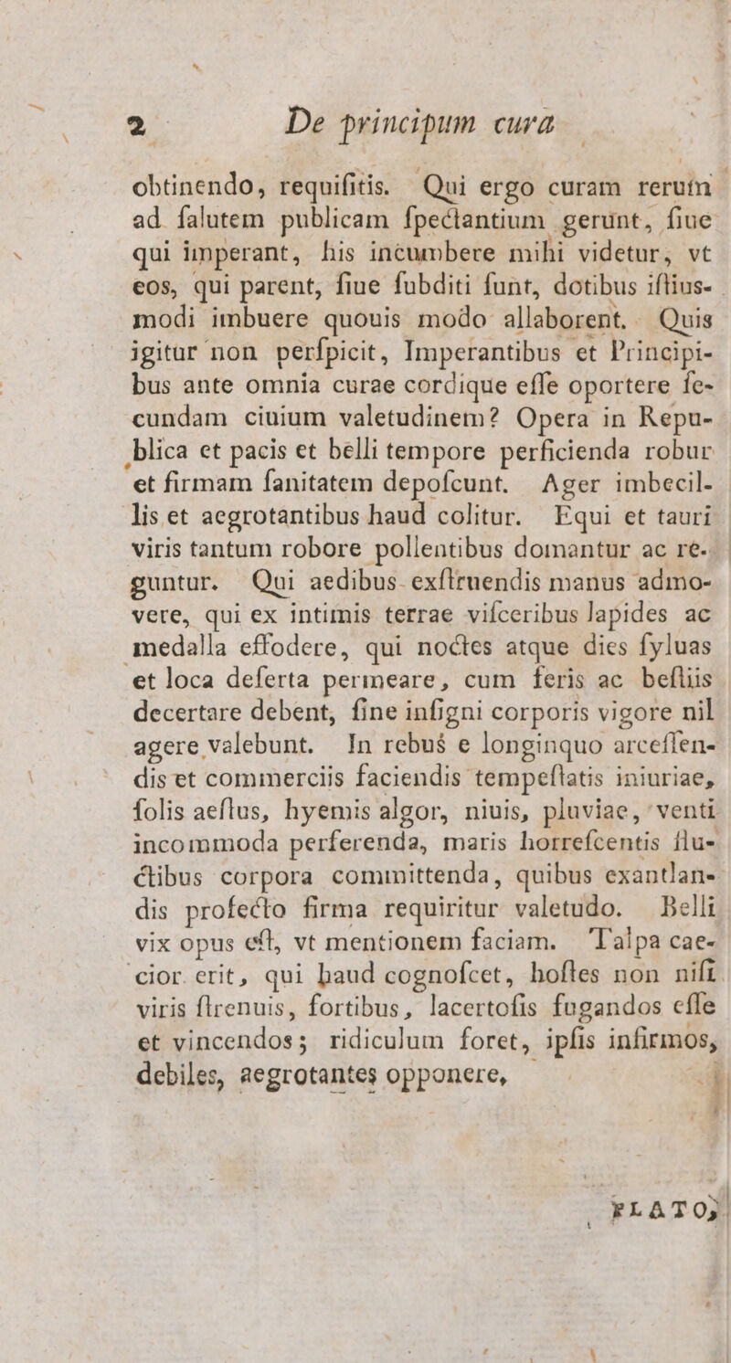 2 De principum cura obtinendo, requifi tis. Qui ergo curam reroin ad falutem publicam fpectantium. gerunt, fiue qui imperant, his incumbere mihi videtur, vt modi imbuere quouis modo allaborent. Quis igitar non perfpicit , Imperantibus et Principi- bus ante omnia curae cordique effe oportere fe- cundam ciuium valetudinem? Opera in Repu- et firmam fanitatem depofcunt. Ager imbecil- lis et aegrotantibus haud colitur. Equi et tauri viris tantum robore pollentibus domantur ac re. guntur. Qni aedibus. exfiruendis manus admo- vere, qui ex intimis terrae vifceribus lapides ac medalla effodere, qui noctes atque dies fyluas decertare debent, fine infigni corporis vigore nil agere valebunt. In rebu$ e longinquo arceffen- dis et commerciis faciendis: tempeflatis iniuriae, folis aeflus, hyemis algor, niuis, pluviae, venti incommoda perferenda, maris horrefcentis flu- clibus corpora committenda, quibus exantlan- dis profecto firma requiritur valetudo. — Belli vix opus eft, vt mentionem faciam. — Talpa cae- viris flrenuis, fortibus, lacertofis fugandos cffe et ES dus: ridiculum foret, ipfis infirmos,