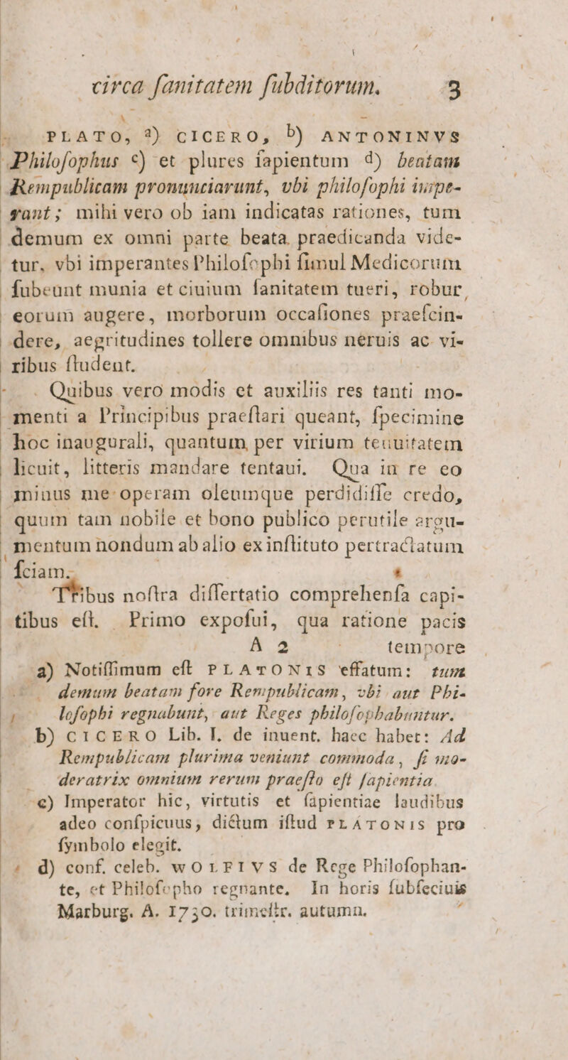 circa fauitatem fubditorum. E É | M 2» PLATO, 9) ciCERO, D) ANTONINVS Philofophus €) et plures fapientum 9) bestau Rempublicam promnziarunt, vbi plülofophi iwipe- gant; mihi vero ob iam indicatas rationes, tum demum ex omni parte beata. praedicanda vide- tur, vbi imperantes Philofophi fimul Medicorum fubeunt munia et ciuium fanitatem tueri, robur, eorum augere, morborum occafiones praefcin- dere, aegritudines tollere omnibus neruis ac vi- ribus ftudeut. | -—.. Quibus vero modis et auxiliis res tanti mo- menti a. Principibus praeflari queant, fpecimine hoc inaugurali, quantum, per virium teuuitatem licuit, litteris mandare tentaui, Qua iu re eo miuus me operam oleumque perdidiffe credo, quum tain nobile et bono publico perutile srou- mentum nondum ab alio ex inflituto pesa ciam. TTibus noftra. differtatio comprehenfa capi- tibus eíl. Primo expofui, qua ratione pacis A 2 : tempore .a) Notiffimum eff PLATONIS effatum: fum — 0 demum beatam fore Rempublicam, vbi aur. Pbi- ro dofophi regnabunt, aut. Reges philofopbabuutur. |» b) c 1cERO Lib. I. de inuent, haec habet: 442 Rempublicam plurima veniunt. commoda , fi wuo- ... deratrix omnium rerum praeflo eft fapientia —€) Imperator hic, virtutis et (apientiae laudibus adeo Snfoieinias didum iftud »zATOowNis pro fymbolo elegit. d) conf, celeb. worrrvs de Rege Philofophan- te, ct Philofepho regnante, In horis fubfeciuis Marburg. A. 1730. trimclir. autumn. :