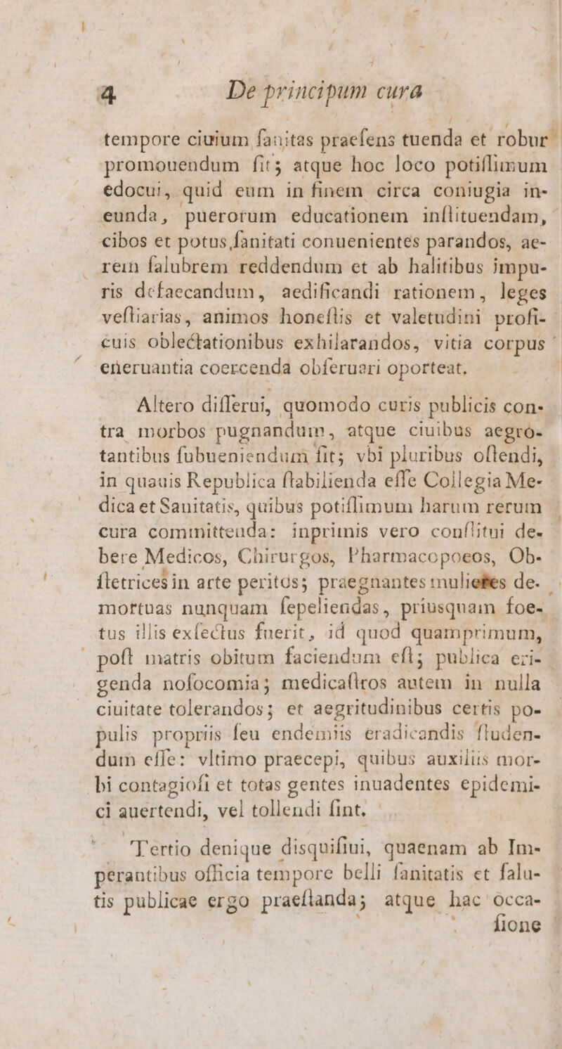7 4 De principum cura tempore ciuium fauitas praefens ducenda et robur? promouendum fit; atque hoc loco potillusum edocui,. quid eum in finem circa coniugia in- eunda, puerotum educationem inílituendam, - cibos et potus fanitati conuenientes parandos, ae- rein falubrem reddendum et ab halitibus impu- ris defaecandum, aedificandi rationem, leges vefliarias, animos honeflis et valetudini profi- | cuis oblectationibus exhilarandos, vitia corpus ' eneruantia coercenda obferueri oporteat, Altero differui, quomodo curis publicis con- tra morbos: pugnandum, atque ciuibus aegro- tantibus fubueniendum fit; vbi pluribus oflendi, in quauis Republica flabilienda effe Collegia Me-- dica et Sauitatis, quibus potiflimum harum rerum cura comimitteuda: inprimis vero couflitui de. - bere Medicos, Chirurgos, Pharmacopoeos, Ob. fletrices in arte peritos; praegnantes muliefes de. moftuas nunquam fepeliendas , priusquam Íoe- tus illis exfectus fuerit, id quod quamprimum, poft matris obitum faciendum efl; publica eri». genda nofocomia; medica(flros ona in nulla ciuitate tolerandos; et aegritudinibus certis po- pulis propriis feu endédi eradicandis fluden- dum effe: vltimo praecepi, quibus auxiliis mor- bi contagiofi et totas gentes inuadentes epidemi- ci nertendi, vel tollendi int, | Tértio denique disquifiui, quaenam ab Im- perantibus officia tempore belli fanitatis et falu- tis publicae ergo praefianda; atque hac Occa- fione |
