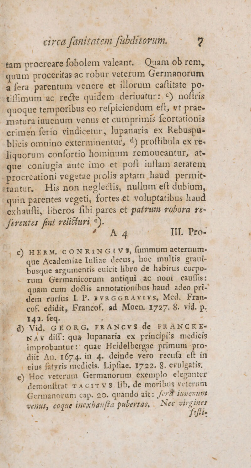 : : tam procreare fobolem valeant. Quam ob rem, quum proceritas ac robur veterum Germanorum aera parentum venere et illorum caflitate po- -tiffimum ac recte quidem deriuatur: *) noftris quoque temporibus eo refpiciendum eft, vt prae- . matüra iuuenum venus et cumprimis fcortationis crimen ferio vindicetur, lupanaria ex Rebuspu- blicis omnino exterminentur, 4) proftibula ex re- liquorum confortio hominum remoucantur, at- -que coniugia ante imo et poft iuflam aetatem - procreationi vegetae prolis aptam haud permit- ftantur. His non neglectis, nullum eft dubium, - quin parentes vegeti, fortes et voluptatibus haud -exhaufli, liberos fibi pares et patrum robora rt- ferentes. fimt reli&amp;uri, *). | | EC Aderv.4 III. Pro- 4 € RHERM. CONRINGIVS, fummum aeternum. que Academiae Iuliae decus, hoc multis graui- busque argumentis euicit libro de habitus corpo- - rum Germanicorum antiqui ac noui cauffis: quam cum doctis annotationibus haud adeo pri- dem rurfus LP. »vaGGRAvrvs, Med, Fran- cof. edidit, Francof. ad Moen. 1727. 8. vid. p. 143. feq. à d) Vid. GEORG, FRANCVS de FRANCKE- -' wAv diff: qua lupanaria ex principis medicis improbantur: quae Heidelbergae primum pro- /. . diit An. 1674. in 4. deinde vero recufa cft in : eius fatyris medicis. Lipfiae. 1722. 8. evulgatis. c) Hoc veterum Germanorum exemplo eleganter demonítrat TAciTVS lib, de moribus veterum Germanorum cap. 20. quando ait: /erP iuesum venus, eoque inexban[la pubertas, . Nec virgines ffii- i] .