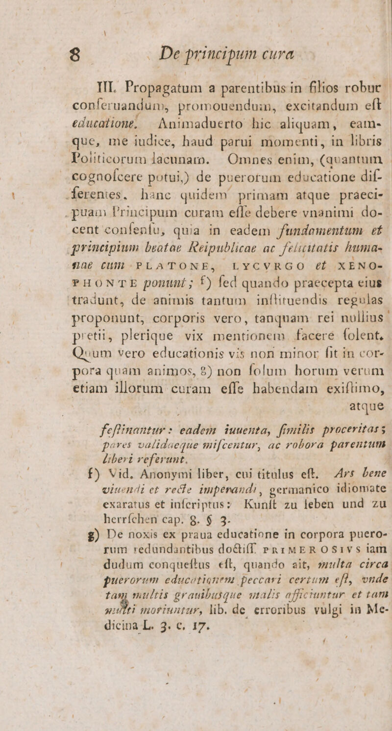 conleruandum, promouendui, excitandum eft educatione; — Animaduerto hic aliquam, eame. que, me iudice, haud parui momenti, in libris Politicorum lacunam. | Omnes enim, (quantum cognoÍcere potui,) de puerorum educatione dif- erenies. hanc quidem primam atque praeci- cent confenfu, quia in eadem fundamentum ef principium beotoe Reipublicae ac. feliuutatis fumia- 54naü6 CUL -.PLATONE, LYCVRGO (f XENO- tradunt, de animis tantum inítituendis regulas petii, plerique vix mentionem facere folent, Qum vero educationis vis non minor fit in cor- pora quam animos, $) non folum horum verum etiam illorum curam effe habendam exiftimo, atque feflinantur : , adeb iuuenta, frmilis. proceritass Liberi referunt, viuendi et recie impénahdi, germanico idiomate exaratus et infcriptusz Kunít zu leben und zu herríchen cap. 8. $ 3. g) De noxis ex praua educatione in corpora puero- rum redundantibus doctiff Puri MEROS1vs iam puerorum educotisnem peccari cerium efl, vnde tan multis grauibusque qnalis affictuntur. et tam utei moriuntur, lib. de erroribus vulgi in Me-