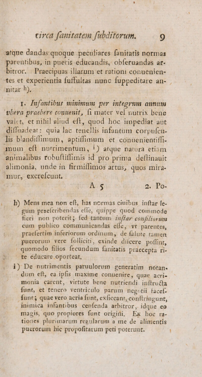circa fanitatem fubditorum. 9 -atque dandas quoque peculiares fanitatis normas parentibus, in pueris educandis, obferuandas ar- bitror. . Praecipuas illarum et rationi conuenien- tes et experientia fuffultas nunc fuppeditare an- nitar h), r. Jnfantibus minimum per integrmn annum viera praebere comuenit, f1 mater vel nutrix bene valct, et nihil aliud eft, quod hoc impediat aut diffuadeat: quia lac tenellis infantum corpufcu- lis b'andiffimum, apti(fimum et conuenientiffi- qum eft nutrimentum, 1) atque natora etiam animalibus robufliffimis id. pro prima deflinauit - alimonia, unde in firmiffimos artus, quos mira- mur, excrefcunt, j UC. g 2. Do- ... h) Mens mea non eft, has normas ciuibus inftar [e- guin praeícribendas efle, quippe quod commode fieri non poterit ;. fed tantum Zzflar confiliorum cum publico communicandas e(fe, vt parentes, praefertim inferiorum ordinum, de falute tamen puerorum vere folliciti, exinde dicere poffint, ' quomodo filios fecundum fanitatis praecepta ri- r te educare oporteat, i) De nutrimentis paruulorum generatim nótan« dum eft, ca ipfis maxime conuenire, quae acri- monia carent, virtute bene nutriendi inílructa Íunt, et tenero ventriculo parum negotii facef- funt; quae vero acria funt, exficcanr, conftringunt, inimica infantibus cenfenda arbitror, idque eo maois, quo propiores funt origini, Ex boc ra- tiones plurimarum regularum a me de alimentis puerorum hic propofitarum peti poterunt. v