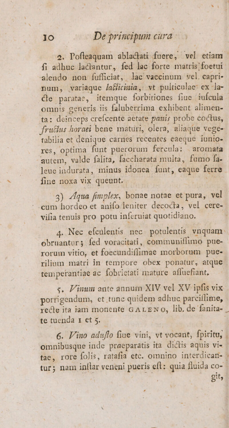 2. Pofleaquam ablacati fuere, vel etiam | fi adhuc lactantur, fed lac forte matris; foetui alendo non fufficiat, lac vaccinum vel. capri- num, variaque /agicimia, vt pulticulae: ex -la- le paratae, itemque forbitiones fiuc iufcula | omnis generis iis faluberrima exhibent alimen- ta: deinceps crefcente aetate pani; probe coctus, fru&amp;us horati bene maturi, olera, aliaque vege- tabilia et denique carnes recentes eaeque iunio- res, optima funt puerorum fercula: . aromata autem, valde falita, faccharata multa, fumo fa- leue indurata, minus idonea funt, eaque ferre fine noxa vix queunt. ih 3) Zqua fimplex, bonae notae et pura, vel cum hordeo et anifo leniter decocta, vel cere- vifia tenuis pro potu inferuiat quotidiano. 4. Nec efculentis nec potulentis vnquam. obruantor; fed voracitati, comtmuniffimo pue- rorum vitio, et foecundiffimae morborum pue- rilium matri in tempore obex ponatur, atque temperantiae ac fobrietati mature afluefiant, s, F'inun ante annum XIV vel XV ipfis vix porrigendum, et tunc quidem adhuc parciflime, recle ita iam monente GALEN 0, lib. de fanita- | te tuenda x et 5. | 6. J/ino aduflo fine vini, vt vocant, fpiritu, . omnibusque inde praeparatis ita dictis aquis vi» | tae, rore folis, ratafia etc. omnino interdicari- : tur; nam inllar veneni pueris efl: quia fluida co- git,