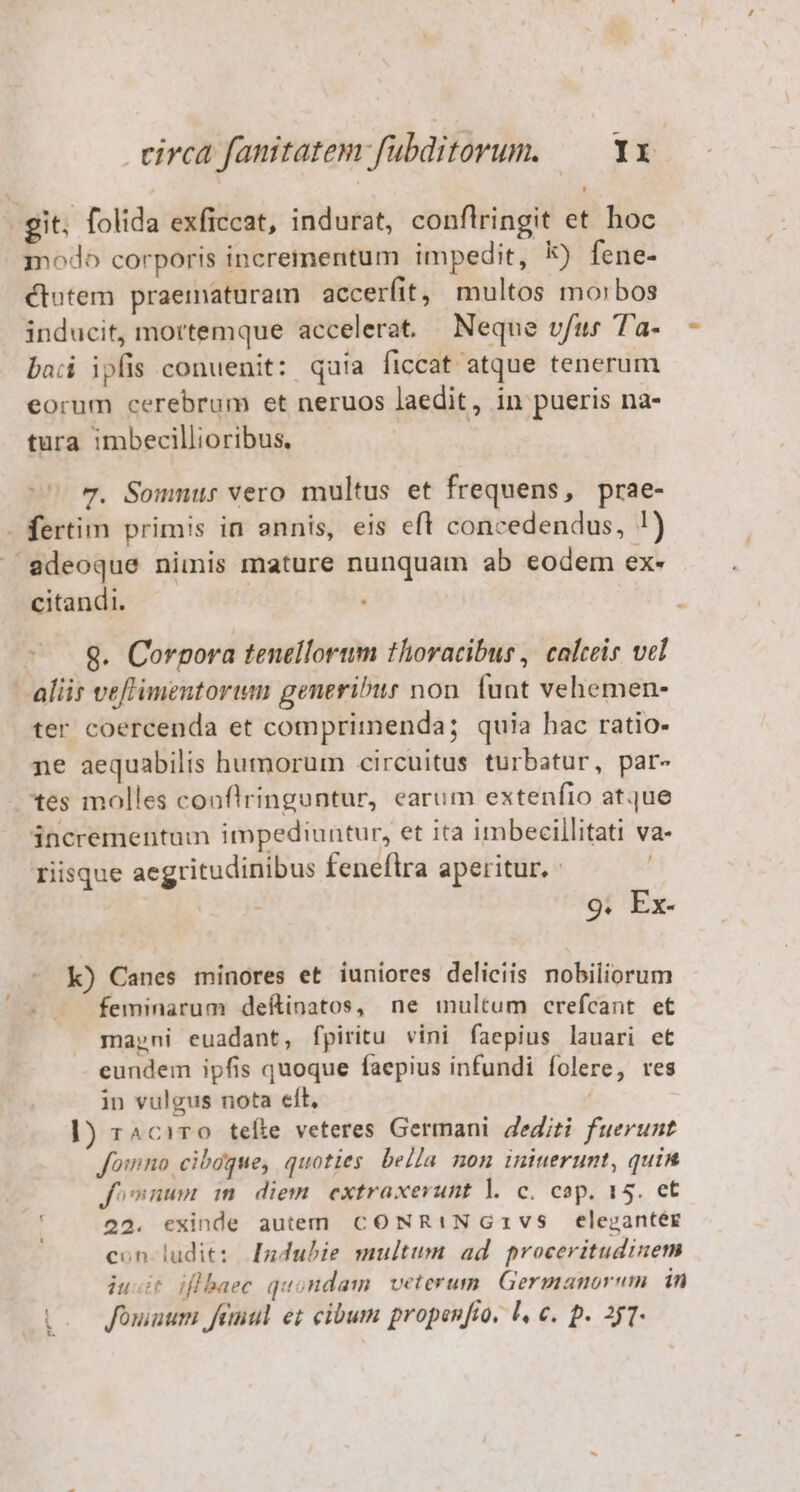 (git; folida exficcat, indurat, conflringit et hoc modo corporis incrementum impedit, k) fene- ctotem praematuram accerfit, multos morbos inducit, mortemque accelerat — Neque vfus Ta- bad ipfis conuenit: quía ficcat atque tenerum eorum cerebrum et neruos laedit, in pueris na- tura imbecillioribus. 7. Sommur vero multus et frequens, prae- - fertim primis in annis, eis eft concedendus, !) — edeoque nimis mature nunquam ab eodem ex- citandi. ! Q. Corpora tenellorwm thoracibus, calceis vel aliis vefimentorim generibus non funt vehemen- ter coercenda et comprimenda; quia hac ratio- ne aequabilis humorum circuitus turbatur, par- tes molles conflringuntur, earum extenfio atque incrementum impediuntur, et ita imbecillitati va- riisque aegritudinibus feneflra aperitur. - 9. Ex- k) Canes minores et iuniores deliciis nobiliorum feminarum deftinatos, ne multum crefcant et marni euadant, fpiritu vini faepius lauari et eundem ipfis quoque faepius infundi folere, res in vulgus nota elt, 1) r^ciT0 tefte veteres Germani. dediti fuerunt fomno ciboque, quoties bella non iniuerunt, quin fonum m diem extraxevunt l. c. cop. 15. et 22. exinde autem. CONRINGz1vs elezanter con ludit: Indubie multum ad proceritudinem iuit iflbaec quondam. veterum. Germanorum in Qoo Jouaum femul ei cibum propenfio. l, e. p. 257