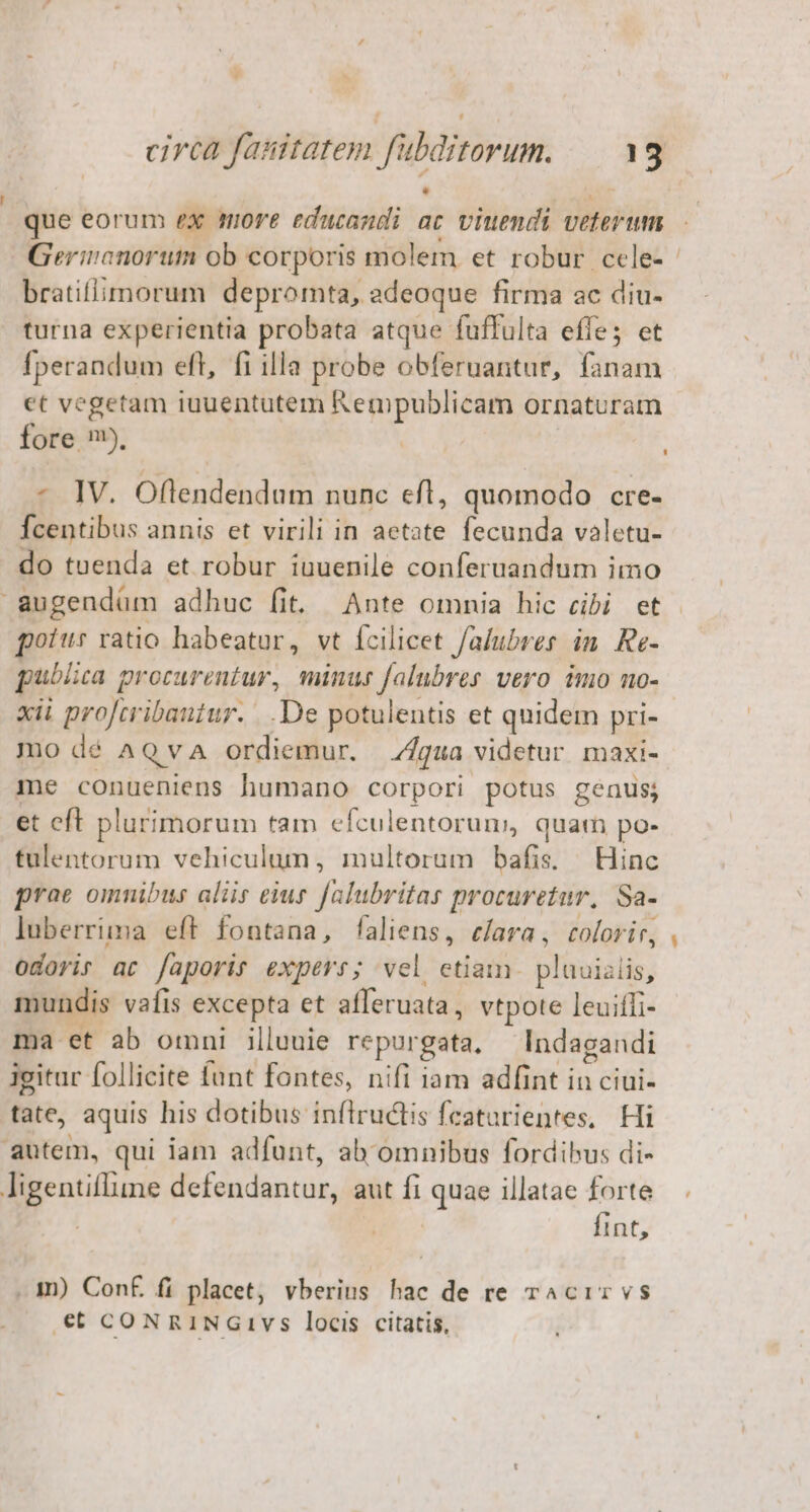 que eorum ex more educandi ac viuendi veterum Gerinanorutm ob corporis molem et robur cele- - bratiflimorum depromta, adeoque firma ac diu- turna experientia probata atque fuffulta effe; et fperandum efl, fi illa probe obferuantur, fanam et vegetam iuuentutem Rempublicam ornaturam fore m). - IV. Oflendendum nunc efl, quomodo cre- Ícentibus annis et virili in aetate fecunda valetu- do tuenda et robur iuuenile conferuandum imo augendüm adhuc fit. Ante omnia hic cibi et pott ratio habeatur, vt fcilicet falubres in. Re- pubisca procurentur, minus falubres vero imo no- xii procribantur. ...De potulentis et quidem pri- mo dé AQVA ordiemur. qua videtur maxi- me conueniens humano corpori potus genus; et eft plurimorum tam efculentoruns, quatn po- tulentorum vehiculum, multorum bafis. Hinc prae omnibus aliis eius falubritas procuretur, Sa- luberrima eft fontana, faliens, c/ara, colorir, . odoris ac [aporir expers; vel etiam. plauizlis, mundis vafis excepta et afferuata , vtpote leuifli- ma et ab omni illuuie repurgata, Indagandi igitur follicite funt fontes, nifi iam adfint in ciui- tate, aquis his dotibus inflructis featurientes, Hi autem, qui iam adfunt, ab omnibus fordibus di- Jigentiflime defendantur, aut fi quae illatae forte . fint, . m) Con£ fi placet, vberius hac de re rAcir vs €t coNRiNGivs locis citatis,