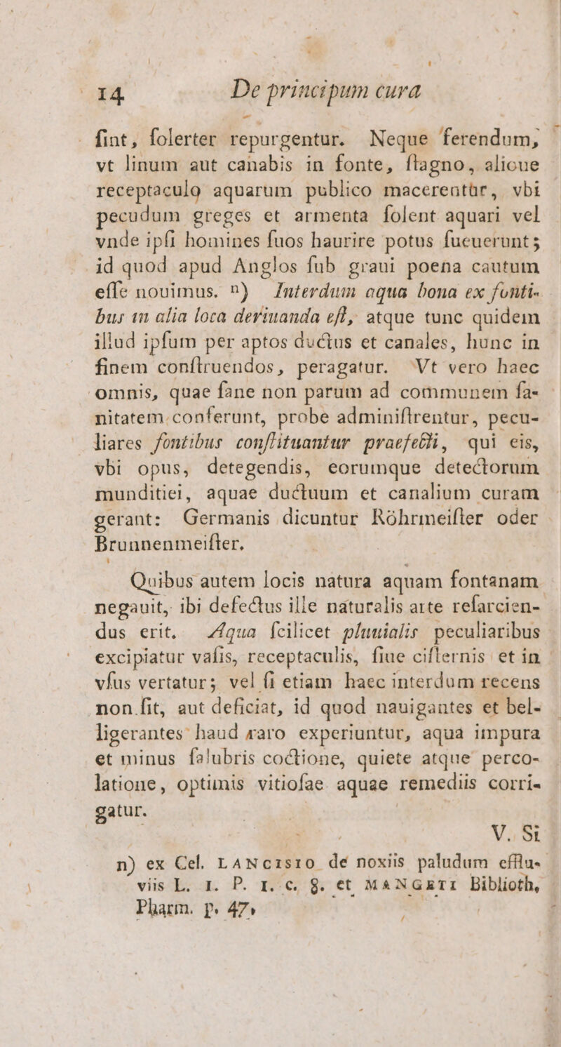 fint, folerter repurgentur. Neque ferendum, vt linum aut canabis in fonte, ftagno, alicue receptaculo aquarum publico macereatür, vbi pecudum greges et armenta folent aquari vel vnde ipfi homines fuos haurire potus fueuerunt; id quod apud Anglos fub graui poena cautum effe nouimus. ^) Interdum oqua bona ex fonti- bu; 1n alia loca deriuanda efl, atque tunc quidem illud ipfum per aptos ductus et canales, hunc in finem confílruendos, peragatur. Vt vero haec omnis, quae fane non parum ad communem fa- nitatem.conferunt, probe adminiflrentur, pecu- liares fontibur conflituantur praefe&amp;hi, qui eis, vbi opus, detegendis, eorumque detectorum munditiej, aquae ductuum et canalium curam Brunnenmetfler. uibus autem locis natura aquam fontanam negauit, ibi defectus ille naturalis arte refarcien- dus erit, — Z4/qua fcilicet píuuialir peculiaribus vfus vertatur; vel (1 etiam haec interdum recens non fit, aut deficiat, id quod nauigantes et bel- ligerantes haud raro. experiuntur, aqua impura et minus falubris coctione, quiete atque perco- latione, optimis vitiofae aquae remediis corri- gatur. | | | V.S n) ex Cel. LANc1sr0 dé noxiis paludum efilu- vis L. 1. P. r. c. g. et MANGXETI Biblioth, Pharm. p» 47» | | /