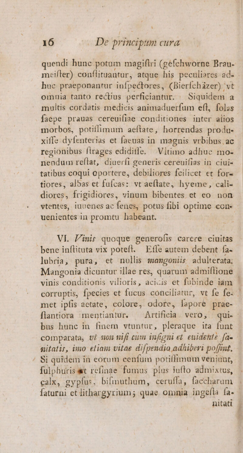 L] 16 De principum cura meifler) conflituantur, atque his peculiares ad- huc praeponantur infpectores, (Bierfchazer) 'vt omnia tanto rectius perficiantur. | Siquidem a multis cordatis medicis animaduerfum eft, folas faepe prauas cereuifiae conditiones inter alios morbos, potiflimum aeítate, horrendas produ- regionibus flrages edidifle. —Vltimo adhuc mo- nendum reflat, diuerfi generis cereuifias in ciui- tatibus coqui oportere, debiliores fcilicet et for- tiores, albas et fufcas: vt aeflate, hyeme, cali- diores, frigidiores, vinum bibentes et eo non uenientes in promtu habeant. VI. Pinis quoque generofis carcere ciuitas bene inílituta vix poteft. | Effe autem debent Ía- lubria, pura, et nullis smangoniis. adulterata; Mangonia dicuntur illae res, quarum admiftione vinis conditionis vilioris, acicis et fubinde iam met ipfis aetate, colore, odore, lapore prae- bus hunc in finem vtuntur, pleraque ita funt comparata, vf on mifi cum infigni e£. euidehte fas nitatir, imo eliam vitae difpendio adhiberi poffint. Si quidem in eorum cenfum potiffimum veniunt, fulphuris et refinae fumus plas iufto admixtus, calx, gypfus, bifimuthum, ceruffa, faccharum nitati ?