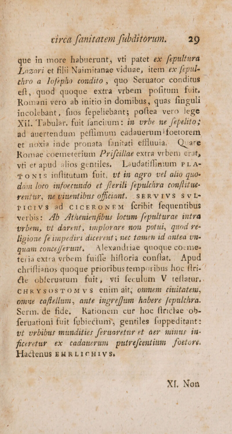 circa fanitatem fubditorum. — a9 que in more habuerunt, vti patet eX fepultura. Lozori et filii Naimitanae viduae, item ex fepul- thro a. lofepho condito , quo Seruator conditus eft, quod quoque extra vrbem pofitum fvit, Romani vero ab initio in domibus, quas finguli incolebant, fuos fepeliebant; po(tea vero lege aL. Tabular. fuit fanciitum: im. vrbe ne fepelito; ad auertendum péflimum cadauerum foetorem et noxia inde pronata fanitati effluuia. — Quare Romae coemeterium Prifcillae extra vrbet erat, vti er apud alios gentiles, — Laudatiffimum Pr A- doNtrs inflitutum fuit, vf im agro vel alio quo- don loto. infoecundo. et. flerili fepulchra. conflitue- rentur, te viuentibus officiant. SsERVIVS SvL- pProrVs ad cicEeRoNEM fcribit fequentibus verbis: 4b Zthenienfibus lotum. [epulturae intra vrbem, vt darent, implorare mon. potui, quod ve« lipione fe impediri dicerent ; net tamen id antea vn- quam toncefferunt, — Alexandtiae quoque cocime: teria extra vrbem fuiffe hiftoria conflat. Apud chriflianos quoque prioribus temperibus hoc firi- Xle obíeruatum fuit, vti feculum V teflatur,. CHRYSOSTOMVS enim ait; ommem ciuitaten, omue caflellum, ante ingvejJum habere. [epulchra. Serm. de fide, Kationem cur hoc flrictae ob- feruationi fuit fubiectuny, gentiles fuppeditant: vi vrbibus munditier feruovetur e£. àer minus. iu- ficiretur. ex. cadauerum | putrefcentium — fottore. Hactenus ERRLICHIVS. | : XI. Non