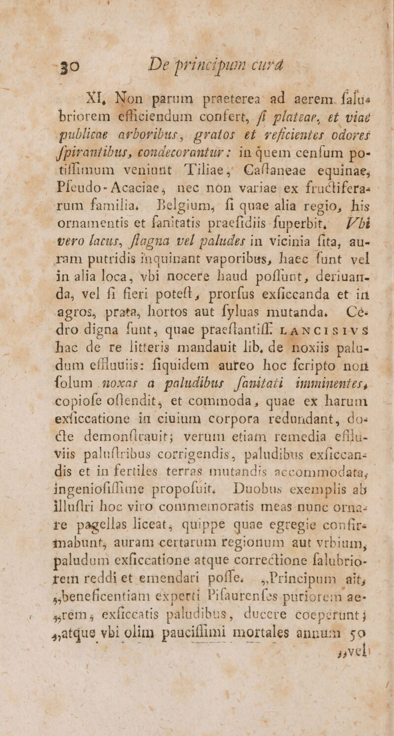 XI, Non parum praeterea ad aerem. falus briorem efficiendum confert, /f platzar, e£ viae qublirae arboribus, gratos e£ veficientes odortí Jpirantibus, condecoranttir : in Quem cenfum po- tiffimum veniunt Tiliae; Caílaneae equinae, Pfeudo- Acaciae, nec non variae ex fructifera: rum familia, Belgium, fi quae alia regio, his ornamentis et fanitatis praefidiis. fuperbit, lbi gero lacus, Jlagna vel paludes in. vicinia fita, au- ram putridis inquinant vaporibus, haec funt vel in alia loca, vbi nocere haud poflunt, deriuarm- .da, vel fi fieri poteft, prorfus exficcanda et ia agros, prata, hortos aut fyluas mutanda. Cé dro digna funt, quae praeflantiff. LAN C1s1vS hac de re litteris mandauit lib, de Eu palu- dum efituuiis: fiquidem aureo hoc fcripto non folum .goxar a. paludibus fanitati imminentes, copiofe oflendit, et commoda, quae ex harum exíiccatione id ciuium corpora redundant, do- Xe demonfílrauit; verum etiatn remedia eftli- viis paluflribus corrigendis, paludibus exficcan- dis et in fertiles terras mutandis accommodata, ingeniofifIune propofuit, Duobus exemplis ab illuflri hoc viro commeinoratis meas nunc orna- re pagellas liceat, quippe quae egregie confir- inabunt, auram certarum regionum aut vrbium, paludum exficcatione atque correctione falubrio- fem reddi et emendari. poffe. xPrincipam ait; sbeneficentiam experti Pifaurenfes puriorem ae- srem, exíiccatis paludibus, ducete coepéruntj atque vbi olim pauciflimi mortales anpum i j4NCEH