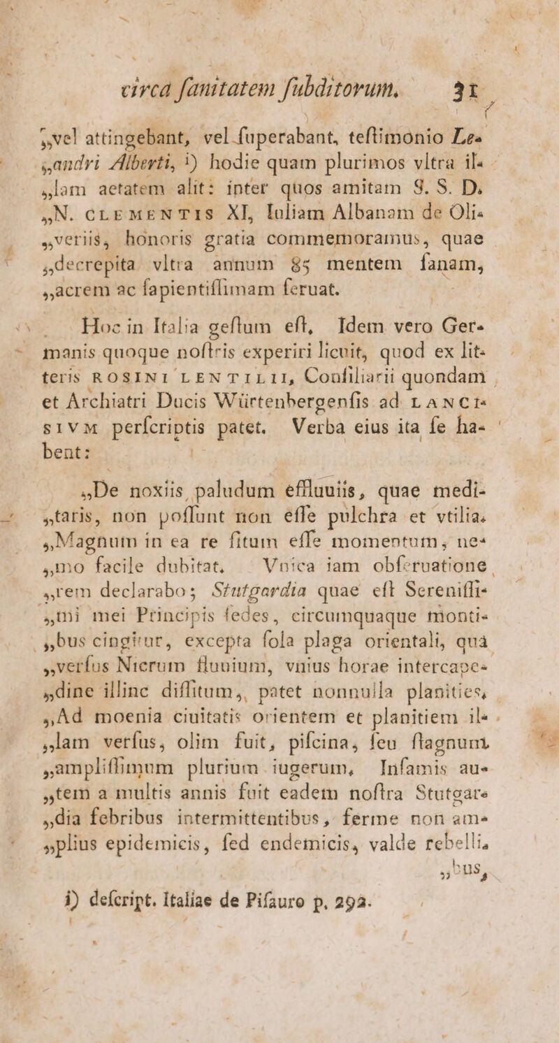 circa fauttatem fubditorum, — 3 E, s,andri Zlberti, ) hodie quam plurimos vitra il. lam aetatem alit: inter quos amitam S. S. D. ,N. cLE MEN TIS XI, Iuliam Albanam de Oli rem honoris gratia commermoramus, quae jdecrepita vltra annum $85 mentem fang acrem ac fapientiflimam feruat. p RE in Italia geflum eft, Idem vero Ger- manis quoque. noftris experiri licuit, quod ex lit: et Archiatri Ducis Würtenhergenfis ad LANCI:« sivc perícriptis patet. Verba eius ita fe ha- bent: | De noxiis paludum effluuiis, quae medi- »taris, non poffunt non effe pulchra et vtilia. »,Maghnum in ea re fitum effe momentum, ne* rem declarabo ; Stutgardia quae eft Sereniffi- ,U) mei Püncipis fedes, circumquaque monti» verfus Nierum fluuium, vnius horae intercape- »dine illinc diffitum,, patet nonnulla planities, ,Ad moenia rie orientem et planitiem il« Jam verfus, olim fuit, pifcina, feu. flagnum. ,ampliffimum plurium. iugerum, Infamis au- tem a multis annis feit eadem noflra Stutgare »dia febribus intermittentibus, ferme non am- »plius epidemicis, fed endemicis, valde rebelli, PPS 52$,