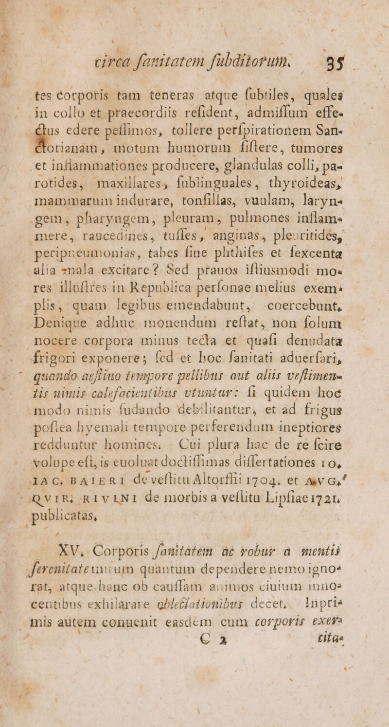 ' in * P Mp ees rf E circa famtatem fubditorum. — 99. tes Corporis tam teneras atque fubtiles, quales in collo et praecordiis refident, admiffum effe. | P edere peíflimos, tollere perífpirationem San- €torianam, motum humorum fiflere, tumores et inllammationes producere, glandulas colli, pa- rotides, maxillares, fublinguales, thyroideas, maimnarum indurare, tonfillas, vuulam, laryn« gem, pharyngem, pleuram, pulmones inflam- mere, raucedines, tufles, anginas, pleuritides, peripneumonias, tabes fiue phthifes et fexcenta alia -nala excitare ? Sed prauos iftiusimodi mo« - res illoflres in Republica perfonae melius exem: plis, quam legibus emendabunt, .coercebunt, Denique adhuc monendum reftat, non folum . nocere corpora minus tecta et quafi denodata - -frigori exponere; fed er hoc fanitati aduerfari, - ^ quando acfliuo tempore pellibus: aut. aliis veflimen- Coo dis uiwis calefacieutibus vtuntur: là quidem hoe modo nimis fudando debilitantur, et ad. frigus poftea hyemali tempore perferendum ineptiores redduntur homines, | Cui plura hac de re fcire volupe efl, is euoluat doctiffimas differtationes t0, 4AC. BAIERI de veflitu Altorffii 1704. et av G,' cOQVIRSRIVLNI de morbisa vellitu Lipfiae172n 3 publicatas, .. XV, Corporis fauitafem c vobur à mentis 00 Vferenitate vum quantum dependere nemo igno* rat, atque.hanc ob cauffam aiios ciuium inn9e centibus exhilarare gbfeciatiottibus decet, —lnpries . inis autem conuenit easdem cum Corporis exev € 3 Litas : ine