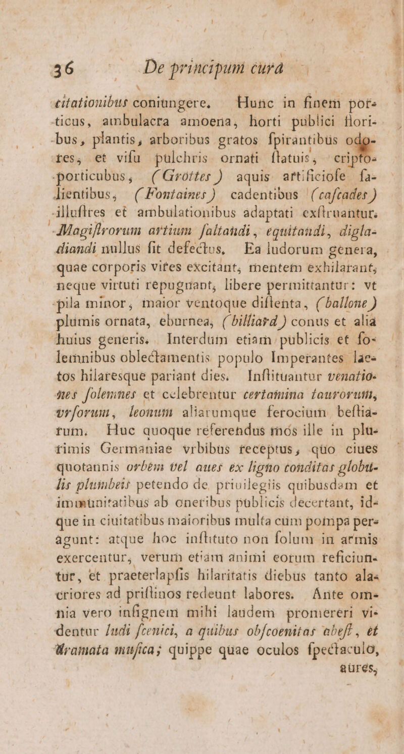 J ^ ticus, ambulacra amoena, horti publici flori- bus, plantis, arboribus gratos fpirantibus *3 tes, et vifu pulchris ornati latuis ; cri porticubus, | ( Grotter ) aquis. arti iReidfe d ifa: lientibus, | (Fontaimes) cadentibus ('caftades ) Allufies et ambulationibus adaptati exftruantur; -AMagiflrorum artium. faltandi , equitaudi, digla- diandi nullus fit defectus, Ea ludorum genera, quae corporis vites excitant, mente exhilaranf; neque virtuti repuguapt, libere permittantur: vt -pila minor, maior ventoque diflenta, (ballonz ) plumis ornata, eburnea, ( billiard ) conus et alia huius generis, . Interdum etiam. publicis et fo- lemnibus oblectamentis populo Imperantes laee tos hilaresque pariant dies. Inflituantur venatio: nes folemnes et celebrentur certamina. fouroruti, vrf[orum, leonum aliarumque ferocium., beftia- tum. Huc quoque referendus rnós ille in. plu- fimis Germaniae vrbibüs receptus, qüo ciues quotannis orbem tel aues ex guo tonditar globu- lis plumbeit petendo de. priuilegiis quibusdam et immunitatibus ab oneribus publicis decertant, id- que in ciuitatibus maioribus multa cüm pompa pere agunt: atque hoc infhituto non folum in armis exerceitür, verum et!ám animi eorum reficiun- tur, et praeterlapfis hilaritatis diebus tanto ala« criores ad priftinos redeunt labores. | Ante om- nia vero infignem mihi laudem promereri Vis dentur /udi fzenici, a quibus obfcoenitas abeft , e Wramata mufia; quippe quae oculos fpectaculo, aüres,