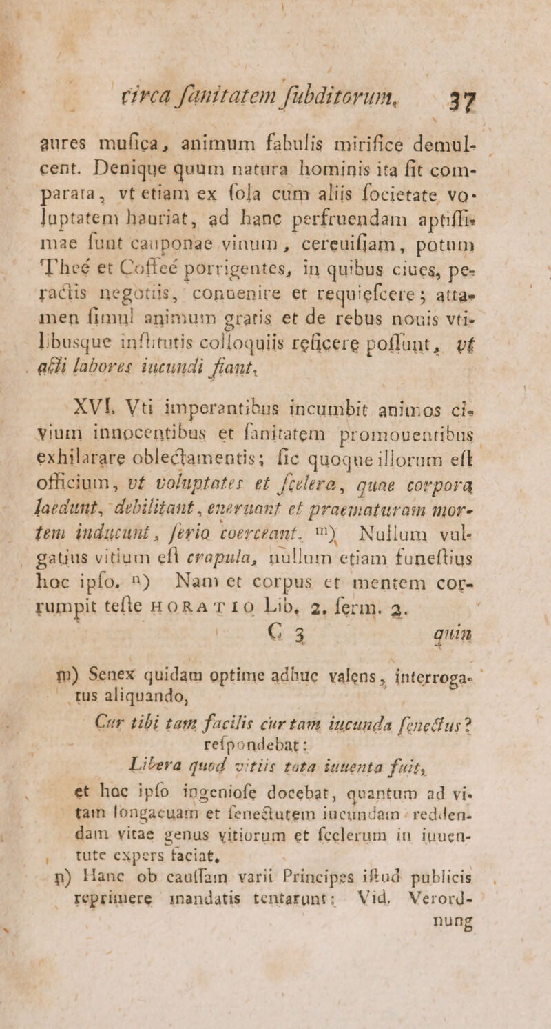 L] * u / eirca fanitatem fubditorum, — 37 aures mufica, animum fabulis mirifice demu]- - cent. Denique quum natura hominis ita fit com- parata, vtetiam ex fola cum aliis focietate vo- luptatem hauriat, ad hanc perfruendam aptiffi. mae funt cauponae vinum, cereuifiam, potum 'l'heé et Cofteé porrigentes, in quibus ciues, pe- raciis negotiis, conuenire et requiefcere ; atta» men fimul animum gratis et de rebus nouis vti- libusque inflitutis colloquiis reficere poffunt, vf XVI. Vti imperantibus incumbit. animos ci- vium innocentibus et fanitatem promouventibus . exhilarare oblectamentis; fic quoque illorum eft officium, vf voluptater et fera, quae corpora laedunt, dvbilitaut , enoruant et praematuram mor- fem inducunt, ferio coerceant. ^y Nullum vul i] hoc ipfo. ^) Nam et corpus cet mentem cor- rumpit tefie HoRA TIO Lib, 2. Íerm. 2. | C 3 quim m) Senex quidam optime adhuc valens, interroga- ..tus aliquando, | Cur tibi tam facilis cur tam iucunda fenedius? : reípondebat: Litera quod vitiis tota iutenta fuit, et hoc ipío ipgeniofe docebat, quantum ad vi. tam longacuam et fenectutem iucundam : redden- dam. vitae genus vitiorum et fcelerum in iuuen- , tute expers faciat, | ' n) Hanc ob cauífam. varii Principes i&amp;ud. publicis reprimere inandatis tentarünt; — Vid, Verord- nung