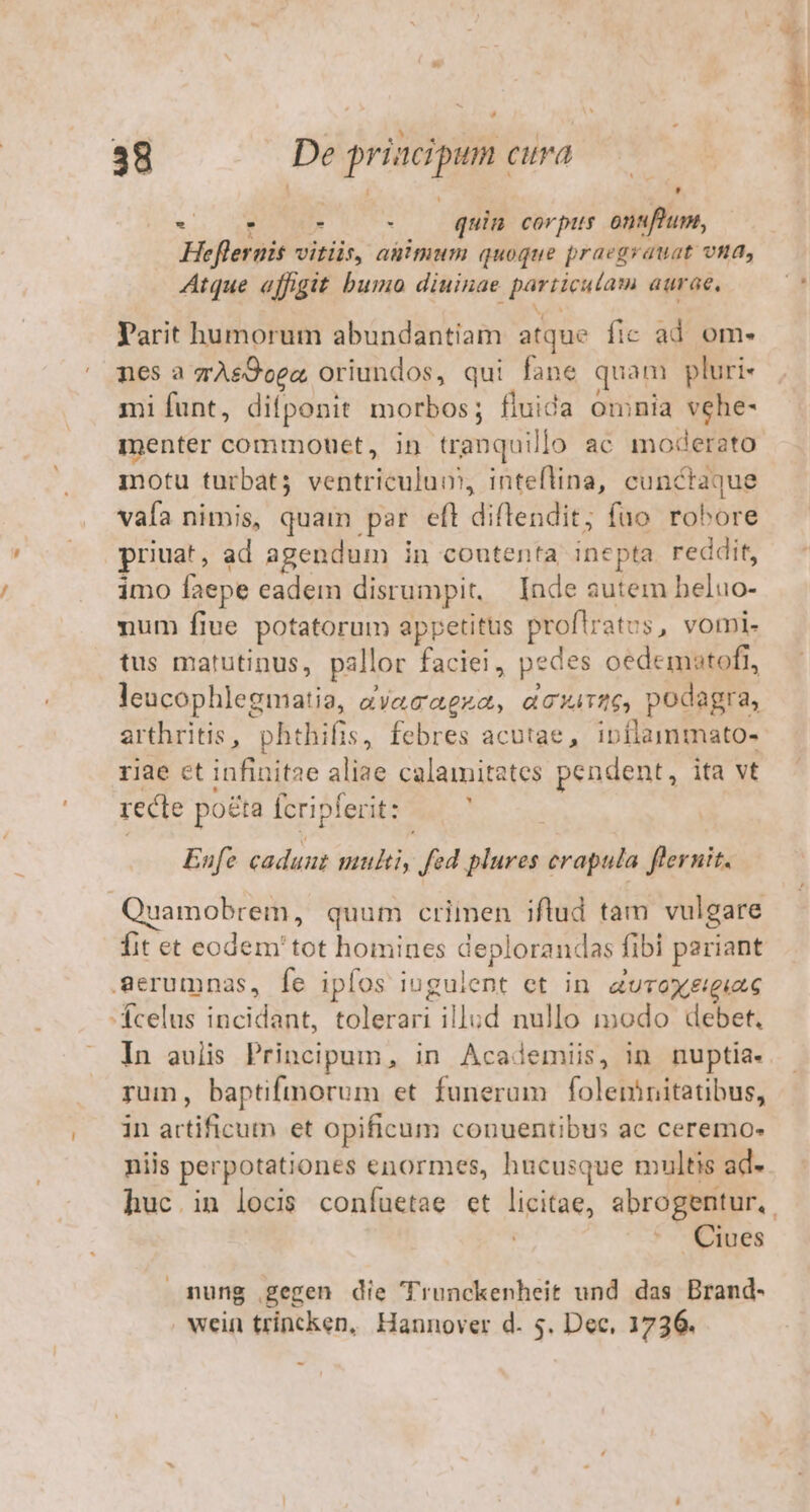 A TS 1 | : LJ - E a - quin cor pits onuftum, Heflerais vitiis, auimum quoque praegrauat vna, Atque affigit bumo diuinae particutam aurae, Tarit humorum abundantiam atque fic ad om- nes a gAs&amp;Ooez, oriundos, qui fane quam pluri- mi funt, diíponit morbos; fluida omnia vehe- menter commouet, in tranquilo ac moderato motu turbat; ventriculum, inteflina, cunctaque vafa nimis, quam par eft diflendit; fuo robore priuat, ad agendum in coutenta inepta. reddit, imo faepe eadem disrumpit, — Inde autem heluo- num fiue potatorum appetitus proflratus, vomi. tus matutinus, pallor faciei, pedes oedematofi, leucophlegmatia, aàyecaeza, ecxi:26, podagra, arthritis, phthifis, febres acutae, ipflammato- riae ct infinit2e aliae calamitates pendent, ita vt recte poéta Ícripferit:  Eufe cadunt multi, fed plures crapula flernit. Quamobrem, quum criinen iflud tam vulgare fit et eodem'tot homines deplorandas fibi pariant Serumnas, fe ipfos iugulent et in a UTOXElgiLG 'Ácelus incidant, tolerari illud nullo modo debet. In aulis Principum, in Academiis, in nuptia. rum, baptifmorum et funerum foleninitatibus, in artificum et opificum conuentibus ac ceremo- niis perpotationes enormes, hucusque multis ad- Ciues nung gegen die Trunckenheit und das Brand- wein trincken, Hannover d. 5. Dec, 1736. rs