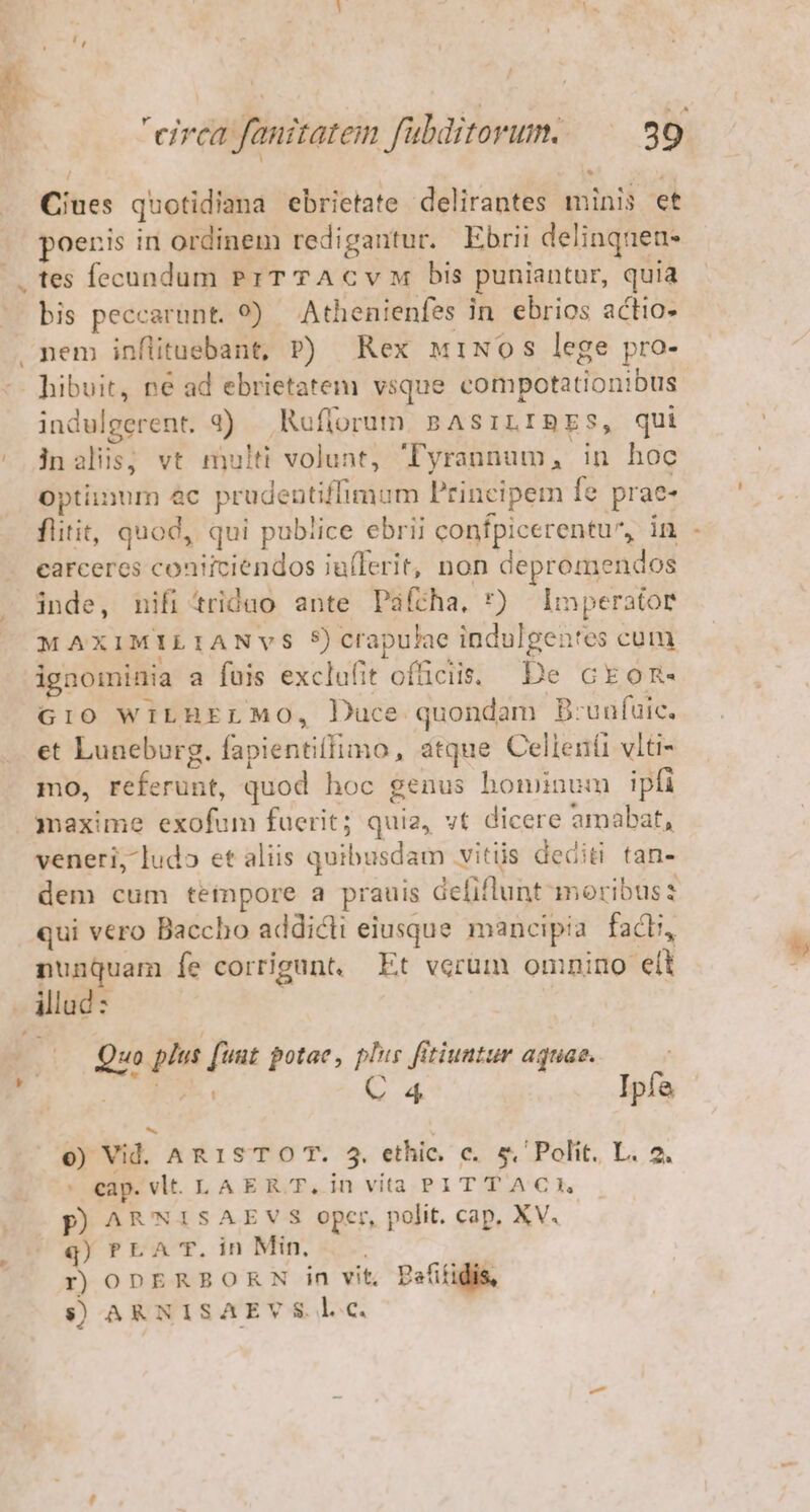 Ciues quotidiana ebrietate delirantes minis et poenis in ordinem redigantur. Ebrii delinqnea- tes fecundum PrTTAcvM bis puniantur, quia bis peccarunt. 9) Athenienfes in. ebrios actio- hibuit, ne ad ebrietatem vsque compotationibus indulgerent. 3) Ruflorum BAsiLIBES, qui inalis; vt multi volunt, yrannum, in hoc Optiinum ec prudentiffimum Principem fe prae- flitit, quod, qui publice ebrii confpicerentu^, in carceres coniiciendos iufIerit, non depromendos inde, nifi'triduo ante Paícha, *) Imperator MAXIMILIANVS 5) crapulae indulgenres cum ignominia a fuis exclufit ofüciis. De ckon- G10 WILBELMO, Duce quondam B-unfuic. et Luneburg. fapientiffimo, atque Celleníi vlti- mo, referunt, quod hoc genus hominum ipfi veneri, ludo et aliis quibusdam vits dediti tan- dem cum teinpore a prauis Gefiflunt moribus: qui vero Baccho addicti eiusque. mancipia facti, nunquam fe corrigunt, Et verum omnino elt Quo plus [unt potae, plus fitiuntur aquae. M n C 4 Ipfa o) Vid. AR 1S T O T. 5. ethic. c. &amp;. Polit. L. 2. ' eap. vlt. LAER T, in vita PITTACI, p ARNISAEVS oper, polit. cap. XV. q) PLAT. in Min, r ODERBORN in vit, Pefitidis, $) AR NISAEV S. l.c.