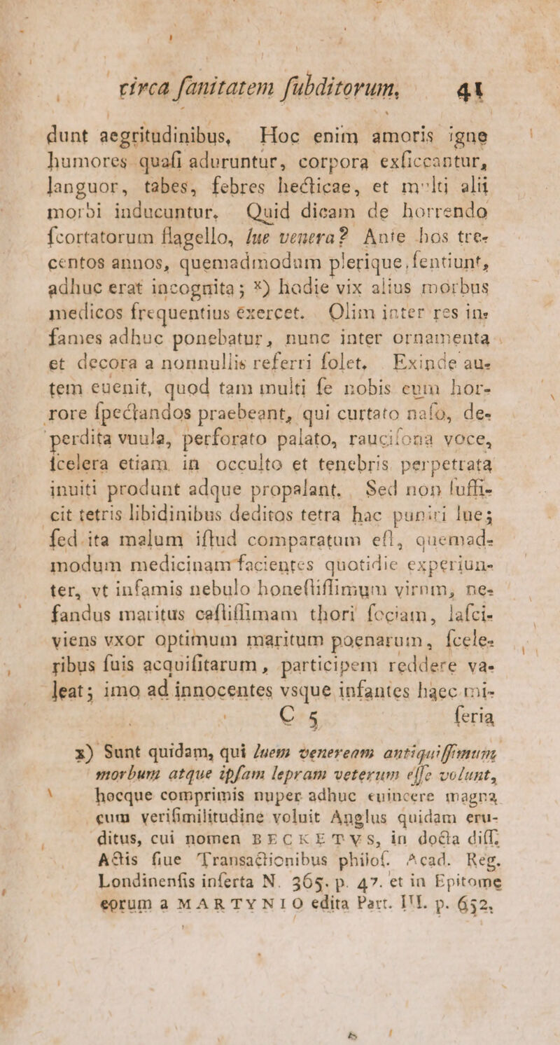 dunt aegritudinibus, Hoc enim amoris igne humores quafi aduruntur, corpora exficcantur, languor, tabes, febres hecticae, et mlt alu morbi inducuntur. Quid dicam de horrendo fcortatorum flagello, /we venera? Anie hos tre- centos annos, quemadmodum plerique, fentiunt, adhuc erat incognita; X) hadie vix alius morbus medicos Írequentius exercet. Olim inter res ine fames adhuc ponebatur, nunc inter ornamenta . et decora a nonnullis referri folet, | Exinde au- tem euenit, quod tam multi fe nobis eum hor- rore fpectandos praebeant, qui curtato nafo, de- perdita vuula, perforato palato, raucilona voce, icelera etiam. in occulto et tenebris. perpetrata inuiti produnt adque propalant. | Sed non luffi-- cit tetris libidinibus deditos tetra hac puniri lue; fed.ita malum iftud comparatum efl, auemad- modum medicinam facientes quotidie experiun- ter, vt infamis nebulo honefliffimum virnm, ne- fandus maritus cefliflimam thori feciam, lafci- viens vxor optimum maritum poenarum, Ícele- ribus fuis acquifitarum , participem reddere va. leat; imo ad innocentes vsque infantes haec ri- | C 5 feria x) Sunt quidam, qui Juez? veneream antiquiff mum morbum atque ipfam lepram veterum elfe volunt, hocque comprimis nuper adhue «uincere magna cum verifimilitudine voluit Anglus quidam eru- ditus, cui nomen BECKE T Vs, in doCla di(T. A&amp;is fiue 'Transactionibus philof. ^cad. Reg. Londinenfis inferta N. 365. p. 47. et in Epitome eorum a MAR TY NIO edita Part. I'L. p. 652.