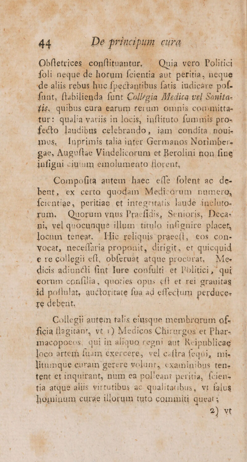 Obfletrices. conflituantur, ^ Quia vero Politici foli neque ac horum (cien. aut péritia, neque 'de aliis rebus huc fpectantibus fatis iudicáre pof- faut, flabilienda funt Collegia Medica vel Sanita- dit, quibus cura earum rerum omnis committa- tur: qualia variis in locis, inflituto fumniis pro- fecto laudibus diisindudo iam condita noui- mos, [nprimis talia inter Germanos Norimber- gae, Auguflae Vindelicorum et Berolini non fine infigni ciuium emolumento florent, | Compofita autem - -haec eífe folent ac. de- bent, ex certo quodam Medicorum numero, Ícientige, peritiae et integritatis laude incluto- rum. Quorum vnus Pracfidis, Senioris, Deca- ni, vel quocunque ge titulo infignire placet, locum teneat. Hic rel iquis praee(l, eos con- vocat, neceílaria proponit, dirigit, et quicquid e re collegii eft, obferuat atque Broche Me- dicis adiuncti fint Iure coofulti. et Politici, qui id poftulat, auctoritate fua ad eiectum perduce- re debent, Collegii autein talis eiusque membrorum of- ficia llagitanr, vt :) Medicos Chirurgos et Phar- macopoeos. qui in aliquo regn! aut R« ipublicae loco arterà fuam éxercere, vel c.flra fequi, mi. litu: inque curam gerere volunt, cxaminibus ten- tent et inquirant, num ea polleant peritia, fcien- tia atque aliis virtutibus Es qualitatibus, vt falus hominum curae iliorum tuto coinmiti queat ; | ey wt