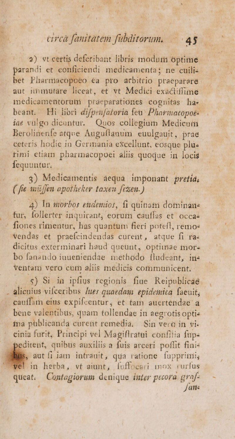 ' | cirea fanitatem fübditorum, |. 43 QW Nx . L 2) st certis defcribant libris modutii optime parandi et conficiendi medicamenta; ne cuilis bet Plhnarmacopoéo €a pro arbitrio praepatare aut nnmutáre liceat, et vt Medici exactiffime medicamentorutü praeparationes cognitas ha- beant. Hi libri difpenfatoria feu ^ Pharmatopoés iae vulgo dicuntur. Quos collegium Medicum Berolinenfe atqve. Auguflauum euulgauit, prae ceteris hodie in Germania excellunt, eosque plus timi etiam pharimacopoei aliis quoque in locis fequuntur. | | 3) Medicamentis equa imponant pretiá; ( fie uiüffen apotheker taxeu fezun. ) | 4) In storbor endemios, fi quinatii dominan: . tur, follerter inquirant; eorum cauffas et occas fiones rimeutur, has quantutn fieri poteft, remo- vendas et praefcindendas curent, atque fi ra- dicitus exterminari haud queunt, optimae tors bo fansndo iuuenietidae methodo fludeant, ins Ventam vero cum aliis medicis communicent. 8$) Si in ipfius regionis fiue Reipublicae - alicuius vifceribus /ues quaedam epidemia faeuit, cauffam eius expifcentur, et tam auerténdae a bene valentibus, quam tollendae in 2egrotis optis ina püblicanda cureüt remedia. Sin vero in vi. cinia furit, Principi vel Magiflratui confilia fup. ditent, quibus auxiliis a fuis arceri poflit fiai aut fl lam intrauit, qua ratione fuppritri; in hetba, vt aiunt, foffocari In Ox rurfus queat; Contagiorum denique inter pecora y^ i üris