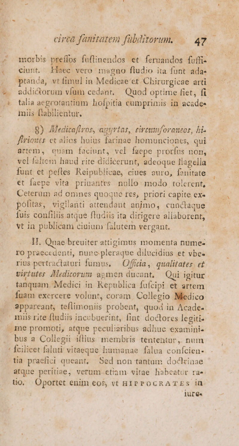 4 s M ; * e cirtà fanitates fübditorum. 47. morbis preffos foflinendos et. feruandos fuffi- ciunt. Haec vero magno ftudio ita funt ada- ptanca, vt fimul in Medicae'et Chirurgicae arti addictorum vfum cedant, Quod optime fiet, fi talia aegrotantium hofpitia cumprimis in acadee miis (tabilientur, p 8) JMedicaflros, agtrtas, eirtumnforantor, his firiouts et alios huius farinae homunciones, qui artem, quam faciunt, vel faepe prorfus non, vel faltem haud rite didicerunt, adeoque 1lagella funt et pefles Reipublicae, ciues auro, fenitate et faepe vita priuantes nullo: modo tolerent, Ceterum ad omnes quoque res, priori capite ex« politas, vigilanti attendant animo, cunctaque fuis confiliis atque fludiis ita dirigere allaborent, vt in publicam ciuium falutem vergant. | II. Quae breuiter attigimus momenta nume- ro praecedenti, nunc pleraque dilucidius et vbe. rius pertractaturi fumus, — Officia, qualitates. et virtutes. Medicorum apmen ducant, — Qui igitur. tanquam. Medici in Republica fufcipi et artem appareant, teflimoniis probent, quod in Acade- bus a Collegii iflius membris tententur, num Ícilicet faluti vitaeque humanae. falua confcien- tia praefici queant, Sed non tantum doctrinae atque peritiae, verum.etiam. vitae habeatur rae uo. Oportet enim eos, vt HIPPOCRATES in luree l