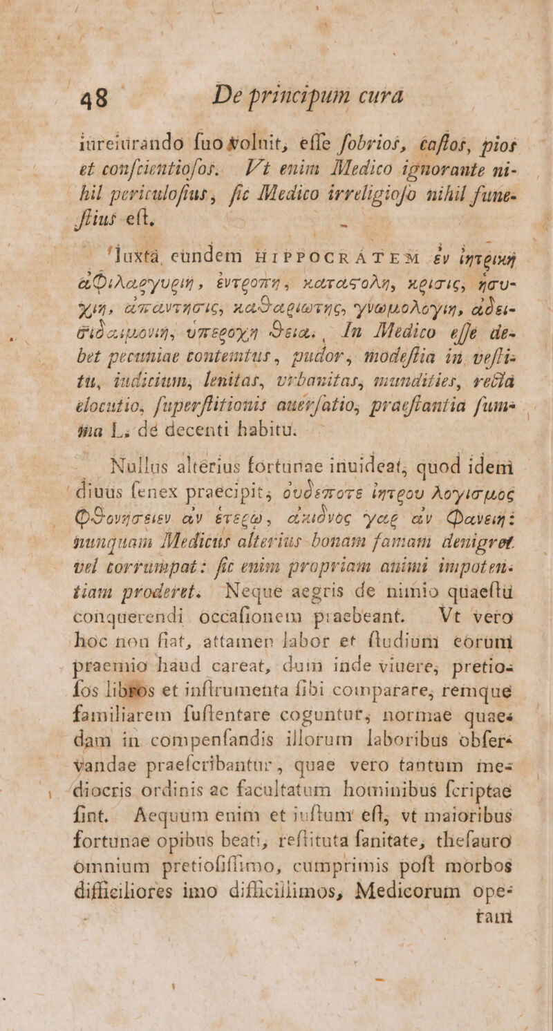 iureiurando fuo oluit, effe fobrios, éaffos, pios et confcientiofos. — 7t enim. Medico ignorante ni- hil periculofius, fic Medico irreligiofo nihil wl Hus. eft, n 'luxtá, eandem HIPPOCRÁTESM £y ineo a Diae yugit £VTQOTT?» , MOTOS OÀN, MpigiG, qO'U- un» aavvICiG, XadagieTio yuoAcyim, adds Pila ponat, umtpoys Qua, In Medico ejje d£- bet pecimiae tontemtus , gudor , inodeflia in, vefhi« tu, iudicium, lenitas, Urbanitas, mundities, vetta elocutio, fuperflitionis auer/atio, praeffantia fumes áia L. dé decenti habitu. ullus alterius fortunae inuideat; quod ideni uus (m praecipit; Gudemote i imgou Aeyin uoc . QSorgr&amp;ev av ETéC0 , ecuidvoc yag av Qaveg: nunquam Medicus alteriur- bonam famatn denigret vel torrumpat: fit enim propriam auimi mpoten: iiam proderet. Neque aegris de nimio quaeftu conquerendi occafionem praebeant. — Vt vero hoc nou fiat, attamen labor et fludium eorum - haud careat, dum inde viuere, pretios fos libBos et inflrumenta fibi coinparare; remque fainili iarem fuflentare coguntut; normae quaes dam in compenfandis illorum laboribus obfer« vandae praefcribantur, quae vero tantum me: diocris. ordinis ac facoltatutn hominibus fcriptae fint. Aequum enim et iuftum efl vt maioribus fortunae opibus beati, reflituta i olinie; thefauro ómnium pretiofiffimo, cumprimis poft morbos diffieiliores imo difücillimos, Medicorum ope: taim