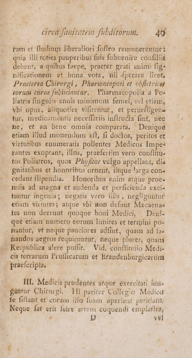 * Y circà fanitatei fubditorum. — 4 fam et ftadinm liberaliori foflro remuneréntut i debent; a quibus faepe, praeter grati animi fig: nificationem. et bona vota, nil-perare licet Praeterea Chirergi , Pharuacopoei et obfietricas £oruii cürae fubiicianiur.. Pharmacopolia a Pos . liatris fingulis annis minimum femel; vel etiim; Vbi opus; aliquoties vifitentur, et peruefligena tur, medicamentis neceffariis infltucta fint, nec he, et an bene omnia comparata, Denique etiam illud monendum ell, fi doctos, peritos et virtutibüs enumeratis pollentes Medicos Impe: rantes exoptant; illos, ptaefertitm vero conflitu- tos Poliatros, quos Phjfitos vulgo appellant, dia gnitatibus et honoribus ornent; iisque larga.conis cedant flipendia. —Honoribus enim atque proe- tantur ingenia; negatis vero illis ; negliguntar etiam virtutes$ atque vbi mori defunt Mecaenas tes nor deerunt quoque boni Medici, —Deni- qué etiam tumefo eoruti limites et termini po« nantur, vt neque pauciores adfint, quam ad fa: tiandos aegros requiruntuf; fieqüe plures; quam cis terrarum Pruflicatum et Brandeüburgicarür III. Medicis pradéntes atque. éxercitati iüiis le fiflant et coram illo fuaii aperiant peritiafil; Neque fat etit fcire artein coquendi eriipiafird, | , p v&amp;l -
