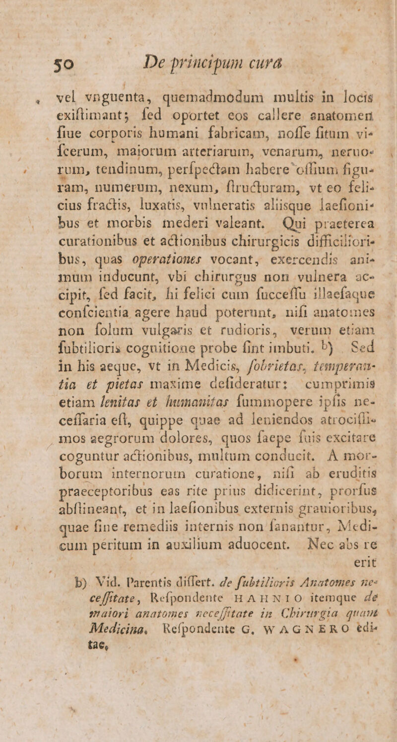 » vel vnguenta, quemadmodum multis in locis exiftimant; fed oportet eos callere snatomer fiue corporis humani. fabricam, noffe fitum vi- Ícerum, maiorum arteriarum, venarum, neruo- rum, tendinum, perfpectam habere offium figu- ram, numerum, nexum, flructuram, vt eo fcli- cius fractis, luxatis, vulneratis aliisque laefioni- bus et morbis tnederi valeant. Qui praeterea curationibus et actionibus chirurgicis difficiliori- bus, quas operationes vocant, exercendis ani- mum inducunt, vbi chirurgus non vulnera ac- cipit, fed facit, hi felici cum fucceffu illaefaque conícientia agere haud poterunt, nifi anato:es non folum vulgaris et rudioris, verum etiam fubtilioris cognitione probe fint imbuti. P) | Sed in his aeque, vt in Medicis, fobrietar, temptrau- lia &amp;t pietas maxitne defideratur: cumprimis etiam /enifas et. lummauifas fummopere ipfis ne- ceílaria efl, quippe quae ad leniendos atroci(li« coguntur actionibus, multum conducit. A mor- borum internorum curatione, nifi ab eruditis praeceptoribus eas rite prius didicerint, prorfus abílineant, et in laeftonibus externis grauioribus, quae fine remediis internis non fanantur, Medi- cum péritum in auxilium aduocent. Nec abs re | | erit b). Vid. Parentis di(Tert. Ze fubtiZoris Anatomes ne: ceffitate, Wefpondente HAnNrIO itemque Ze maiori amatomes meceffitate im Chirurgia. quam Medicina, Wefpondente G, W AGN ERO €di tae, 