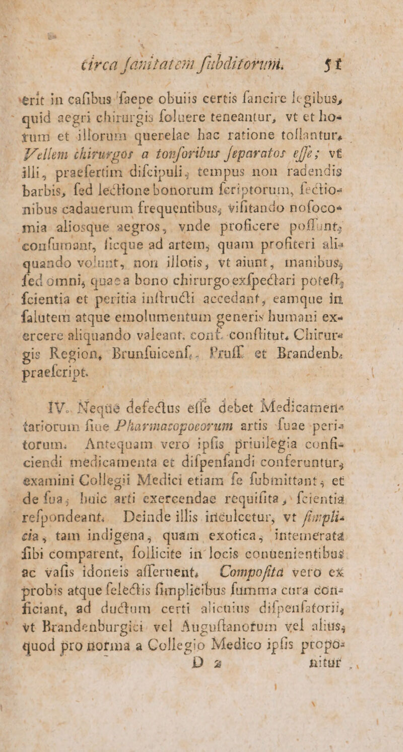 * * r Y H à; RJ o. à : circa fauitatem fubditorumn. 5t verit in cafibus faepe obuiis certis fancire Icgibus, : quid aegri chirurgis foluere teneantur, vt ct ho- Vellem éhirurgos a. tonforibur feparatos effe ; vt illi, praefertim difcipuli, tempus non radendis barbis, fed lectione bonorum fcriptorum, fectio- nibus cadauerum frequentibus; vifitando nofoco« mia aliosque aegros, vnde proficere poflunt; 'confumant, ficque ad artem, quam profiteri. ali« uando volunt, non illotis, vt aiunt, tnanibus; fee omni, quaea bono chirurgo exfpectari poteft, | fcientia et peritia infiruCti accedant, eamque in falutem atque emolumentum generis humani ex« 'ercere aliquando valeant; cont. conflitut, Chirure gis Region, Brunfuicenf,. Pruff et Brandenb. | praefeript. PY IV.. Neqüé defeclus effe debet Medicamen^ tariorum fiue Pharimaropocorum artis fuae peris ciendi medicamenta et difpenfandi conferuntur, examini Collegii Medici etiam fe fubmittant; ct defua, huic arti exercendae requifita ,' fcientia - refpondeant, Deinde illis inculcetur, vt fizplis cia, tam indigena, quam exotica, intemerata fibi comparent, follicite in locis conaenientibus probis atque felectis fimplieibus fumma cara con- ficiant, ad ductum certi. alicuius. difpenfatorii, quod pro norma a Colle gio Medico ipíis propo: N Da nitur