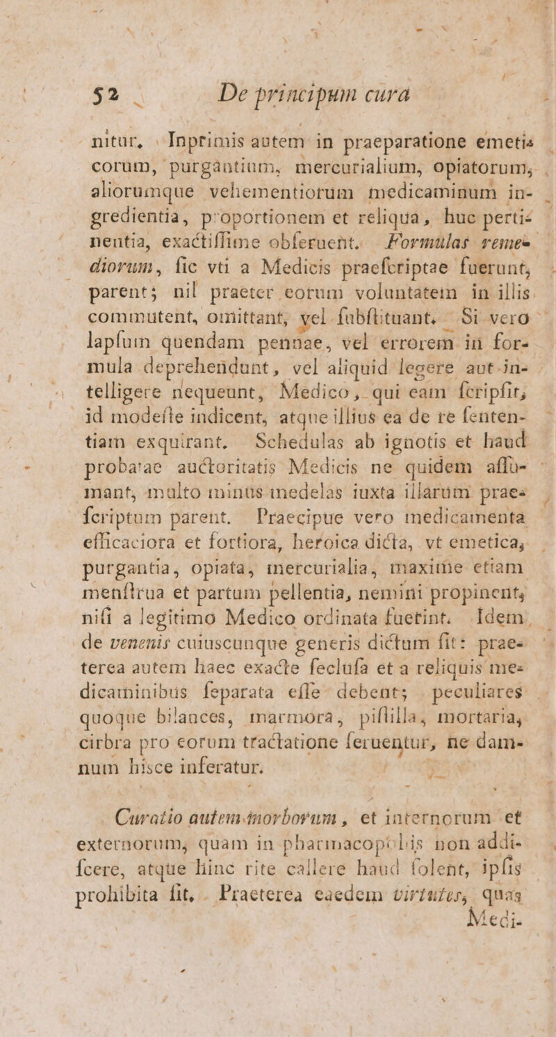 mtur, Inprimis aotem in praeparatione emetis corüm, purgantium, mercurialium, opiatorum; . aliorumque vehementiorum medicaminum in- . gredientia, p'oportionem et reliqua, huc pertie neutia, exactiffume obferuent. — Formulas remes — diorum, fic và a Medicis praefcriptae fuerunt, . parent; nil praeter eorum voluntatei in illis. commutent, omiittant, yel. fabfituant, Si vero — lapfum quendam pennae, vel errorem in for- mula deprehendunt, vel aliquid legere aut.in- telligere nequeunt, Medico, qui eam fcripfir, tiam exquirant. —Schedulas ab ignotis et laud proba'ae auctoritatis Medicis ne quidem affü- : mant, malto minüs imedelas iuxta illarüm praes | Ícriptum parent. Praecipue vero medicamenta | efficaciora et fortiora, heroica dicta, vt emetica, purgantia, opiata, iercurialia, maxite etiam. meníflrua et partum pellentia, nemini propincrit, nifi a legitimo Medico ordinata fuetint, Idem, |. de venenis cuiuscunque generis dictum fit: prae« terea autem liaec exacte feclufa et a reliquis mes dicaininibus feparata efle. debent; . peculiares. . quoque bilances, marmora, piflilla, mortaria, cirbra pro eorum tractatione feruentur, ne dame num hisce inferatur. POS Curatio aufem-dnorboram inda internorum «et externorum, quam in pharmacoptolis non addi- Ícere, atque liinc rite callere haud folent, ipfis prohibita fit, . Praeterea eaedem virtufer, quas Medi.