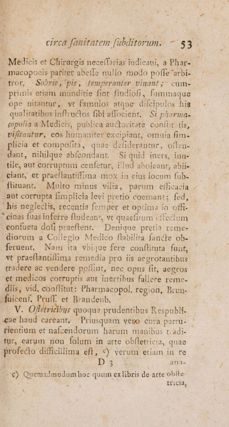 ; circa fanitatem fubditorum. — $3 . Medicis et Chirurgis nece(Tarias indicani, a Phar- macopoois patiter abefIe nu!lo modo poffe arbi- tror, -Sobrit,'piz, femperanter viuant ;; cum- prius etiam manditie fint. fludiofi, fummaque ope nitantur, vt famulos atque difcipulos his qualitatibus inflractos fibi aflocient. Si pharma- copolia a/Medicis, publica auctoritate coníiic. tis, vifitantur, eos linmaniter excipiant, omnia fim- . plicia et compofita, qoae defiderantur, offen. dant, nihilque abícondant. Si quid iners, ina- tile, aut corruptuin cenfetur, i/lnd aboleant, abis. - eant; et praeftantiffima mox in eius locum fub- flituant, Multo minus vilia, parum efficazia aut corrupta Íimplicia levi pretio coemant; fed, . his neglectis, recentia femper et optima ia offi- * einas fuas inferre fludean*, vt quaefitum cffectum confueta dofi praeftent. — Denique pretia reme- diorum a Collegio Medico flabilita fancte ob- feruent, Nam ita vbijue fere conflituta. funt, vt praeftantiflima remedia pro iis aegrotantibus tradere ac vendere poflint, nec opns fit, aegros ' et medicas corruptis aut inertibus fallere remc- diis, vid, coaflitut: Pharmacopol. region, Brun- ] fuicenf. Pruff. et Brandenb, yj -. V. Offétvicibus quoque prudentibus Respubli- cae haud careant, Priusquam vero cura partu- rientinm et nafcendorum harum manibus tiadi- fur, earum non folum in arte obfletricia, quae profecto difficillima eft, 9) verum etiam in re x D... ana- €) Quemadmodumhoc quum exlibris de arte obíte- ODMub tricia, D