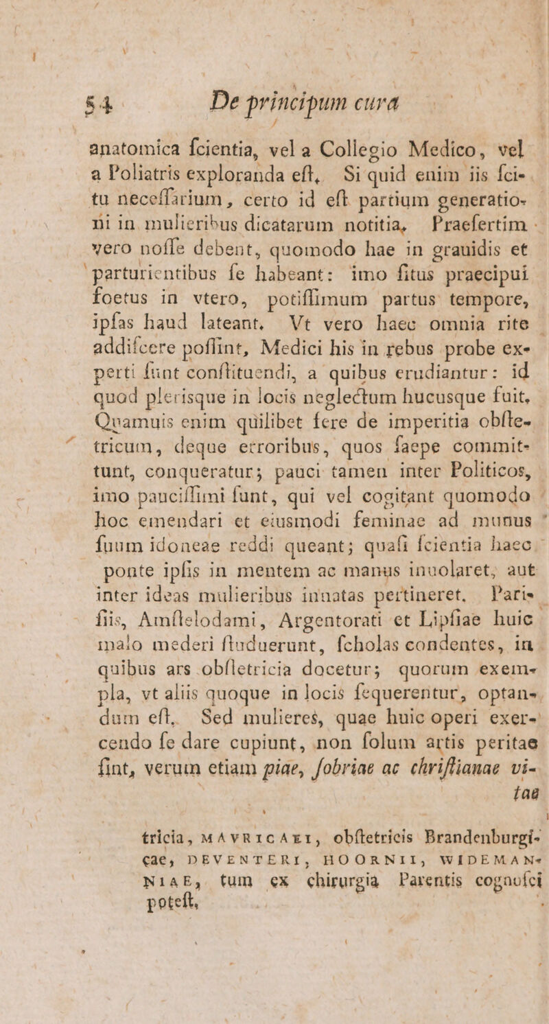 T princip anatomica fcientia, vel a Collegio Medico, vel | a Poliatris exploranda eft, Si quid enim iis fci- . tu neceffarium , certo id eft partium generatio- niin mulieribus dicatarum notitia, Praefertim - vero noffe debent, quomodo hae in grauidis et 'parturientibus fe habeant: imo fitus praecipui foetus in vtero, potiffimum partus: tempore, ipfas haud lateant. Vt vero haec omnia rite addifcere poffint, Medici his in rebus probe ex- perti funt conflituendi, a quibus erudiantur: id quod plerisque in locis neglectum hucusque fuit, Qvamuis enim quilibet fere de imperitia obíte- tricum, deque erroribus, quos faepe commit- tunt, conqueratur; pauci tamen inter Politicos, imo pauciíTimi funt, qui vel cogitant quomodo - hoc emendari et eiusmodi feminae ad munus * fuum idoneae reddi queant; quafi fcientia haec. ponte ipfis in mentem ac manus inuolaret, aut inter ideas mulieribus innatas pertineret, Pari». fiis, Amflelodami, Argentorati et Lipfiae huic. imaio mederi fluduerunt, fcholas condentes, in . quibus ars obfletricia docetur; quorum exem- pla, vt aliis quoque in locis fequerentur, optan». dum eft. Sed mulieres, quae huic operi exer-: cendo fe dare cupiunt, non folum artis peritae fint, verum etiam piae, fobriae ac. chriflianae. vi- fag ^4 tricia, MAvR1cAxr, obftetrieis Brandenburgi- (46, DEVENTERI, HOORNII, WIDEMA N« NiaAE, fum «x chirurgia Parentis cognoíci poteft, | 1