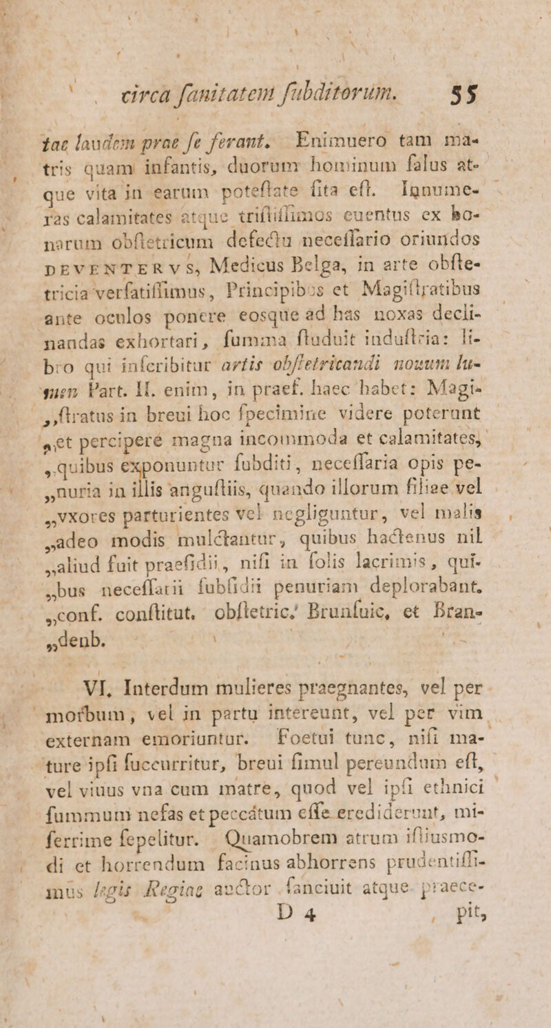 f r1 i ' v eirca fanitatem fubditerum. 55 tac laudem prae fe ferant, | Eniimuero tam ma- tris quam infantis, duorum hominum falus at- ue vita in earum poteflate fita efl. Ignume- ras calamitates atquc triflillimos euentus ex bo- narum obfletrieum defectu neceflario oriundos DEVENTER v $, Medicus Belga, in arte obfte- tricia verfatiffimus, Principibos et Magiítratibus ante oenlos poncre eosque ad has noxas decli- nandas exhortari, fumma fluduit induftria: li- bro qui infcribitur artis obfletricandi nozum [u- wien Vart. IL. enim, in praef. haec habet: Magi- aet percipere magna incommoda et calamitates. , quibus p fubditi, neceffaria opis pe- ,nuria in illis anguftiis, quando illorum filiee vel ,VXores parturientes vcl negliguntur, vel malis ,adeo modis mulcantür, quibus hactenus nil »aliud fuit praefidii, nifi in folis lacrims, qui. ,bus neceffarii fublidii penuriam deplorabant. ,conf. conflitut, obfletric.' Brunfuie, et Bran- »degb. |: 2 VI, Interdum mulieres praegnantes, vel per externam emoriuntur. Foetui tunc, nifi ma- ture 3pfi fuccurritur, breui fimul pereundum eft, vel viuus vna cum matre, quod vel ipfi ethnici fummuni nefas et peccátum effe eredideruut, mi- ferrime fepelitur. | Quamobrem atrum ifiiusmo- mus [epis Reoiag aoctor . fanciuit atque. praece-