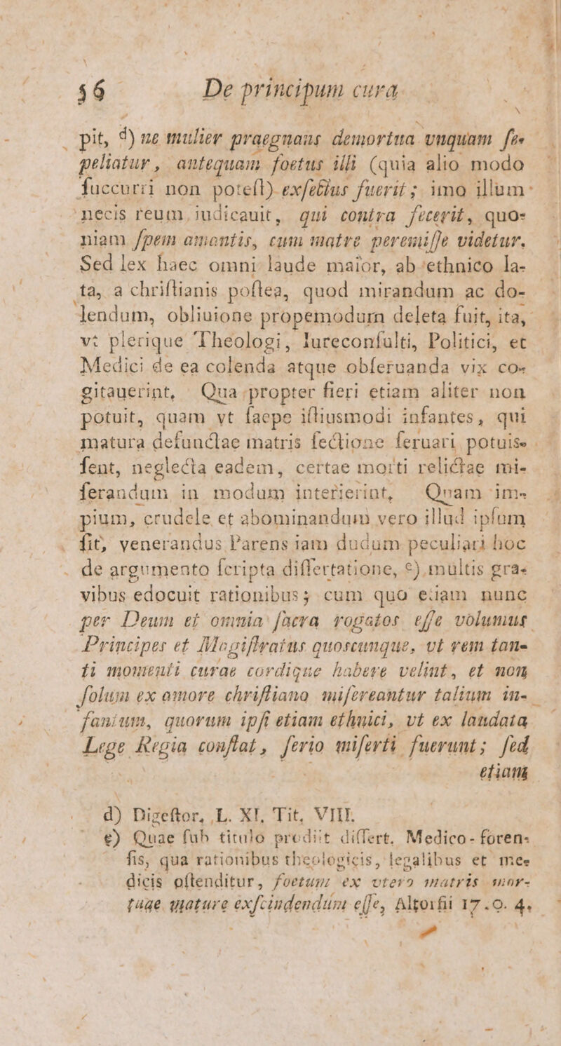 fuccurii non potefl) exfibius fuerit ;. imo illum: necis reum, judicauit, qui conira feterit, quo- niam /peim amonfis, cum atre pereniffe videtur. Sed lex haec omni laude maior, ab-ethnico la- tà, a chriflianis poflea, quod mirandum ac do- endum, obliuione propemodurn deleta fuit, ita, v: plerique Theologi, lureconfulti, Politici, et Medici de ea colenda atque obíeruanda vix co- gitauerint, Qua ;propter fieri etiam aliter non potuit, quam vt [acpe iltiusmodi infantes, qui fent, neglecta eadem, certae moiti vella mi- feraudum in ned interierint, Qvam 'im« pium, - crudele et abominandum vero illud ipfum fi&amp;, venerandus Parens iam dudum peculiati hoc vibus edocuit rationibus; cum qua eiiam nunc per Deuwn et omnia: fira rogator tffe volumus Principes ef Mogiffratus quoscunque, vt vem £an- fi momenuíi curae cordigue habere velint, et mon folum ex omore Trvkve d miforeantur talium in- .— fanium, quorum ipfi etiam efhmici, vt ex landata | ud Riga conftat , Tw miferti. fuerunt ; fed etiam d) Digeftor, ,L. XI, Tit, VIII. €) Quae fab titulo prodiit differt, Medico- foren- fis, qua rationibus theologicis, legalibus et mee dicis oftenditur, foetum ex vtero nmuatris suar- m E. LIC ^ ^