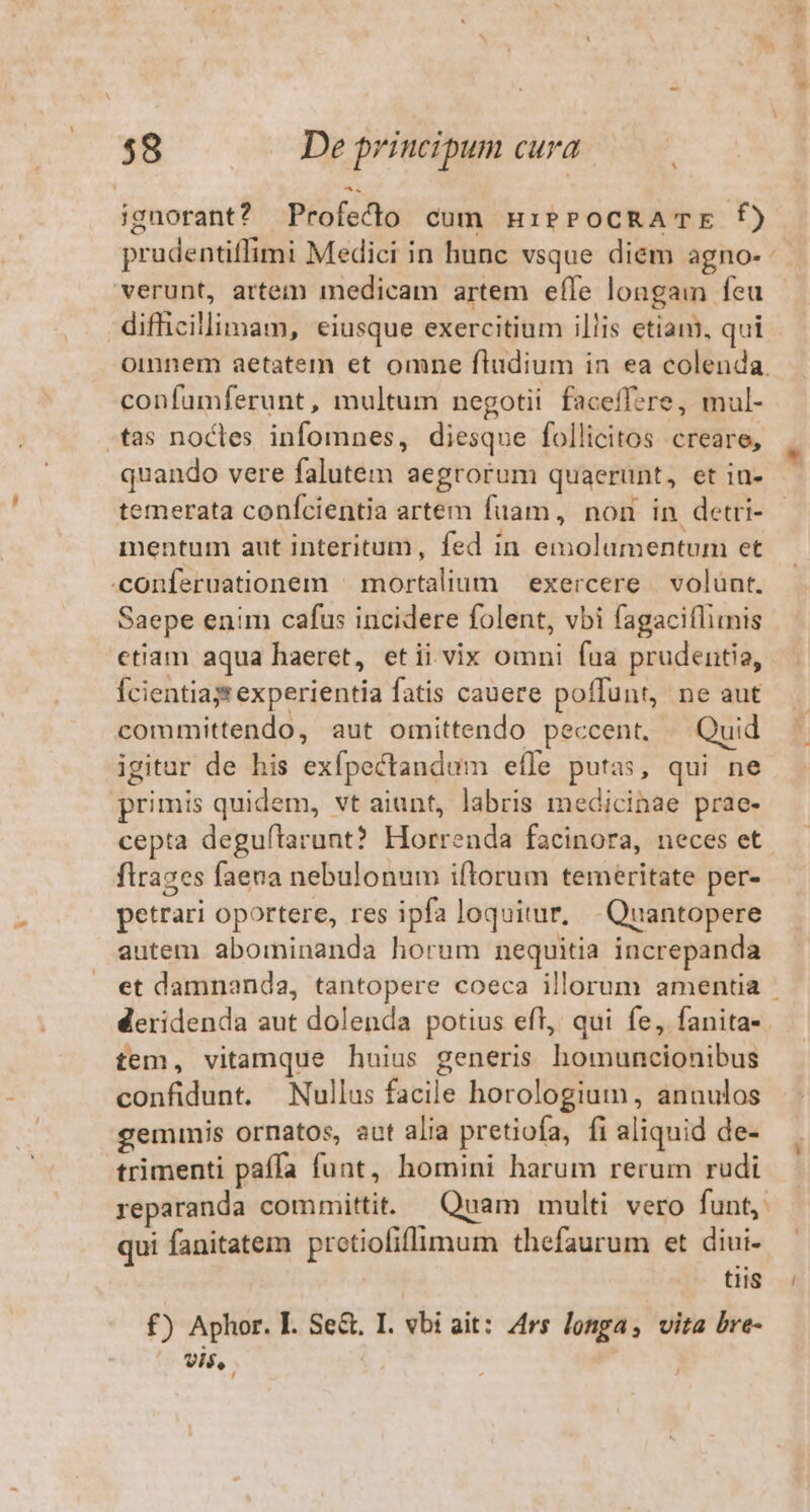 ignorant? Profecdo cum mHiPePocRA' TE f) prudentiffimi Medici in hunc vsque diem agno- verunt, artem medicam artem efle longam feu difhicillimam, eiusque exercitium illis etiam, qui Ooinnem aetatem et omne fludium in ea colenda. confumferunt, multum negotii faceffzre, mul- tas nocles infomnes, diesque follicitos creare, quando vere falutem aegrorum quaerunt, et ia- temerata conícientia artem fuam, non in detri- mentum aut interitum, fed in emolumentum et .conferuationem | mortalium | exercere | volunt. Saepe enim cafus incidere folent, vbi fagaciflimis etiam aqua haeret, etii vix omni faa prudentia, Ícientias experientia fatis cauere poffunt, ne aut committendo, aut omittendo peccent, — Quid igitur de his exfpectandum efle putas, qui ne primis quidem, vt aiunt, labris medicinae prae- cepta deguítarunt? Horrenda facinora, neces et. flrazes faena nebulonum iftorum temeritate per- petrari oportere, res ipfa loquitur, Quantopere autem abominanda horum nequitia increpanda et damnanda, tantopere coeca illorum amentia - deridenda aut dolenda potius efl, qui fe, fanita- tem, vitamque huius generis homuncionibus confidunt. Nullus facile horologium, annulos geminis ornatos, aut alia pretiofa, fi aliquid de- trimenti paffa funt, homini harum rerum rudi reparanda committit. — Quam multi vero funt, qui fanitatem protiofiflimum thefaurum et diui- NM tiis £) Aphor. I. Se. I. vbi ait: 4rs longa, vita bre- vis, |