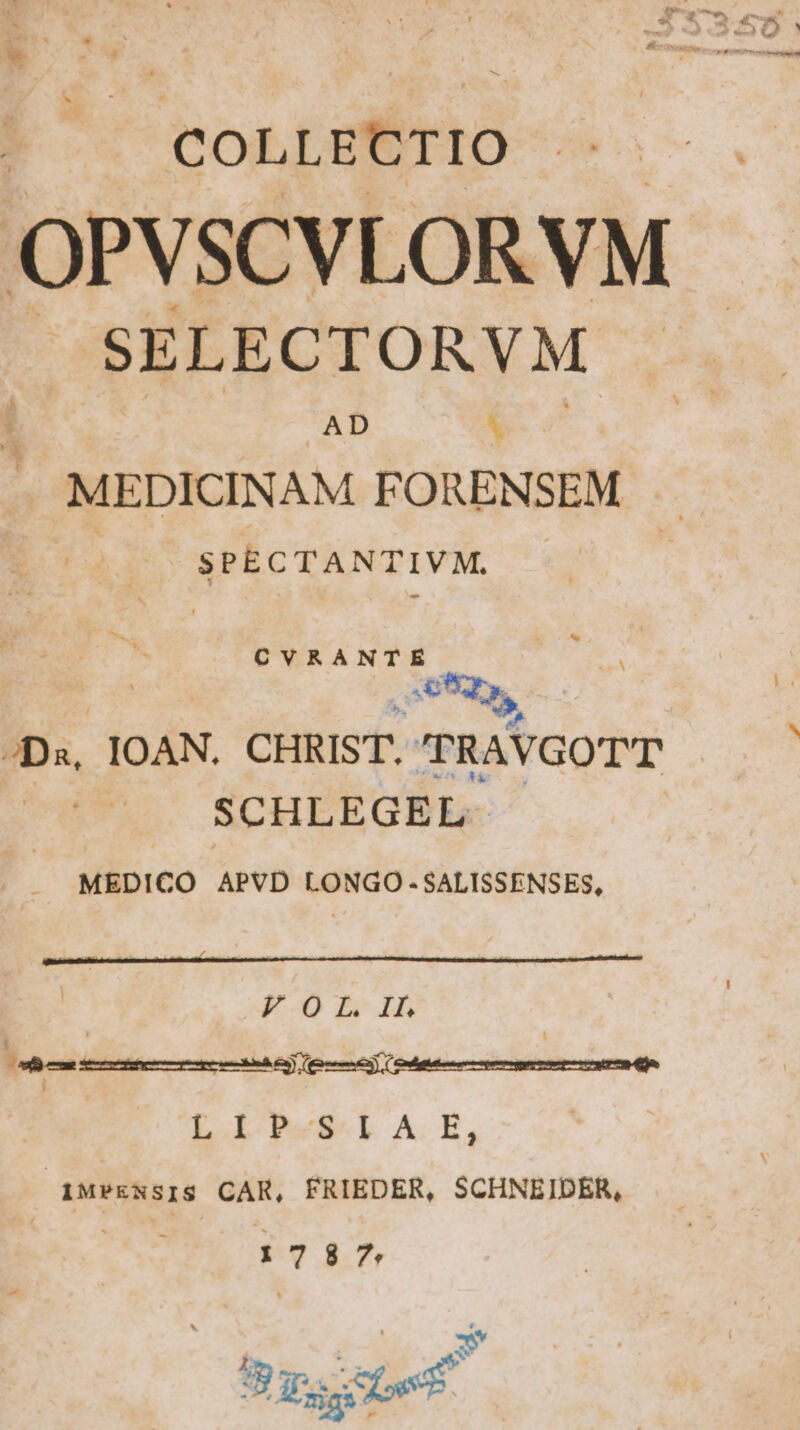 4 COLLECTIO . -. OPVSCVLORVM JSELECTORVM . AD Ca MEDICINAM FORENSEM | SPECTANTIVM. CVRANTE E SOS, Da, IOAN. CHRIST. RAVGOTT SCHLEGEL MEDICO APVD LONGO-SALISSENSES, FO L. II. D—————————Á LIP-S4A E, 1MPENSIS CAR, FRIEDER, SCHNEIDER, 1787 go We.