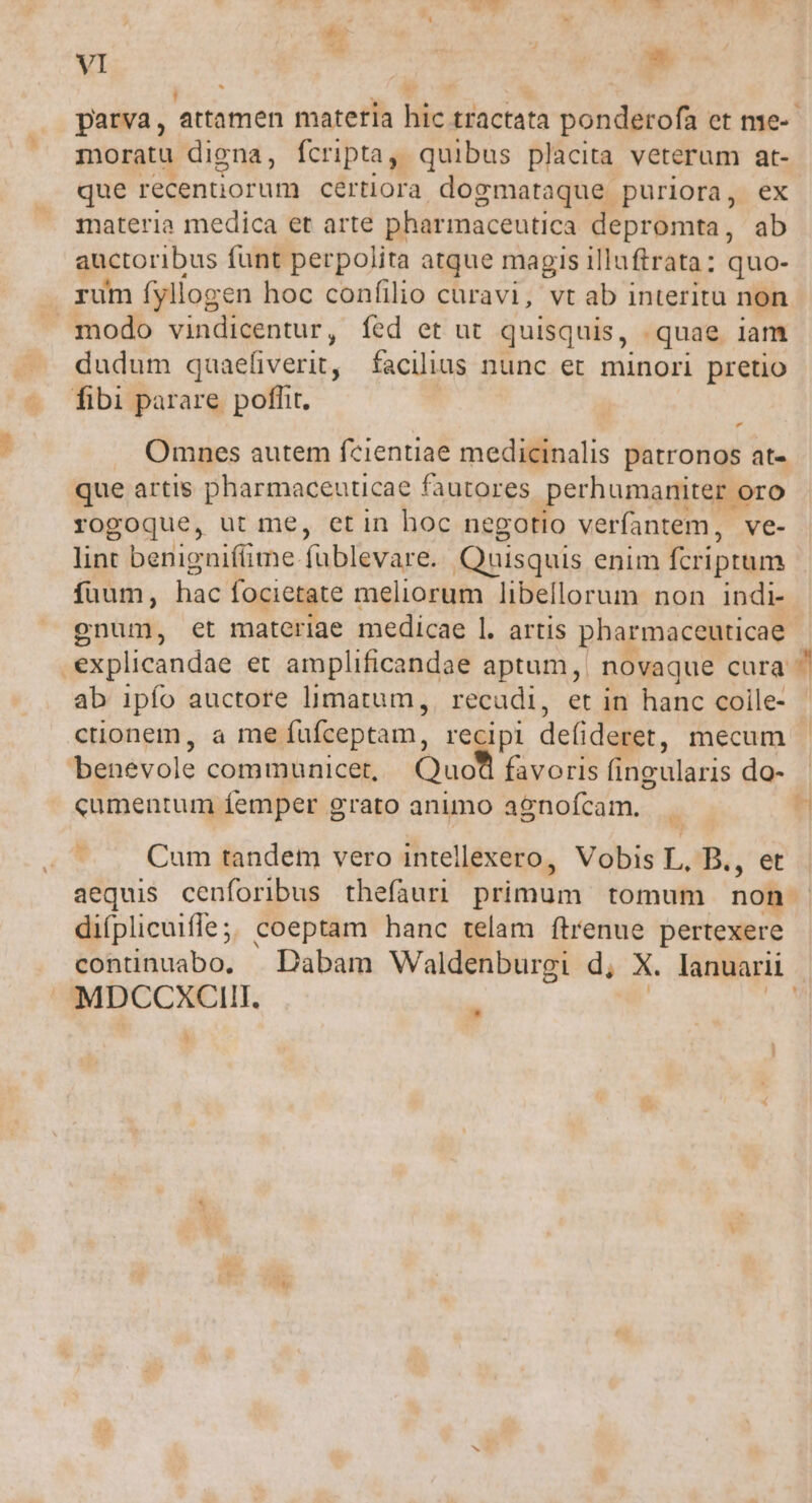 dde d k - VI »* moratu digna, fcripta, quibus placita veterum at- que recenuüorum cértüora dogmataque puriora, ex materia medica et arte pharmaceutica depromta, ab auctoribus funt perpolita atque magis illuftrata: quo- rum fyllogen hoc confilio caravi, vt ab interitu non modo vindicentur, fed et ut quisquis, .quae iam dudum quaefiverit, facilius nunc et minori pretio fibi parare poffit. * Omnes autem fcientiae medicinalis patronos at- que artis pharmaceuticae fautores perhumaniter. Oro rogoque, ut me, etin hoc negotio verfantem, ve- lint berignifüime fublevare. Quisquis enim fcriptum fuum, hac focietate meliorum libellorum non indi- onum, et materiae medicae 1. artis pharmaceuticae ab ipfo auctore limatum,. recudi, et in hanc coile- ctionem, a me fafceptam, recipi deíideret, mecum cumentum íemper grato animo aenoícam. - Cum tandem vero intellexero, Vobis E B., et aequis cenforibus thefàuri primum tomum non difplicuiffe;; coeptam hanc telam ftrenue pertexere ia MDCCXCIII. $