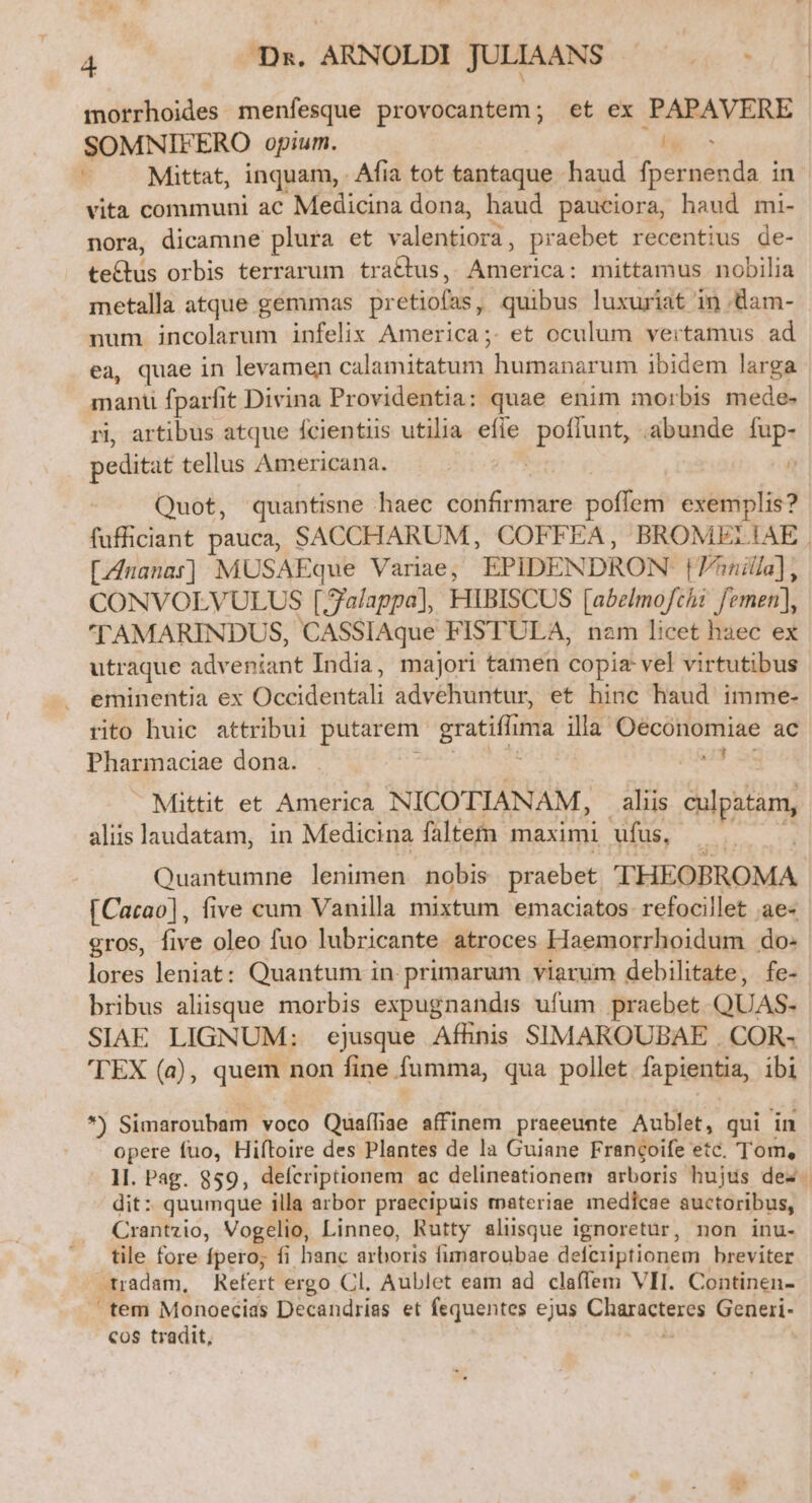 morrhoides menfesque provocantem; et ex PAPAVERE SOMNIFERO opium. ^M Mittat, inquam, Afia tot tantaque haud Die PO in vita communi ac Medicina dona, haud pauciora, haud mi- nora, dicamne plura et valentiora, praebet recentius de- leis orbis terrarum traQus, CEDE mittamus nobilia metalla atque gemmas pr etiofns quibus luxuriat in dam- num incolarum infelix America;. et oculum vertamus ad ea, quae in levamen calamitatum. humanarum ibidem larga mant fparfit Divina Providentia: quae enim morbis mede- ri, artibus atque fcientiis utilia. efie poffunt, abunde fup- peditat tellus Americana. | á Quot, quantisne haec cohfeittite véden exemplis? fufficiant pauca, SACCHARUM, COFFEA, BROMELIAE | [Ananas] MUSAEque Variae, EPIDENDRON Vinilla], CONVOLVULUS [ Jalappa], HIBISCUS [abelmofchi femen], TAMARINDUS, CASSIAque FISTULA, nam licet haec ex utraque adveniant India, majori tamen copia vel virtutibus eminentia ex picidenctt advehuntur, et hinc haud imme- rito huic attribui putarem. eren ima illa Oeconomiae ac Pharmaciae dona. i3 Mittit et America NICOTIANAM, aliis ipiam, aliis laudatam, in Medicina faltem maximi ufus, Quantumne lenimen nobis praebet THEOBROMA [Cacao], five cum Vanilla mixtum emaciatos refocillet ae« gros, five oleo fuo lubricante atroces Haemorrhoidum do- lores leniat: Quantum in. primarum viarum debilitate, fe- bribus aliisque morbis expugnandis ufum praebet QUAS. SIAE LIGNUM: ejusque Afhnis SIMAROUBAE . COR- 'TEX (à), quem non fine fumma, qua pollet lapinnpis, ibi T Simaroubam voco Quaffiae affinem praeeunte Aublet, qui in opere fuo, Hiftoire des Plantes de la Guiane Francoife etc. Tom, lI. Pag. 859, defcriptionem ac delineationem arboris hujus des. dit: quumque illa arbor praecipuis tnateriae medicae auctoribus, Crantzio, Vogelio, Linneo, Rutty alusque ignoretür, non inu- tile fore fpero; fi banc arboris fimaroubae defciiptionem breviter E tradam, Refert ergo Cl. Aublet eam ad claflem VII. Continen- tem Monoecias Decandrias et fequentes ejus Virgen Generi- cos tradit,