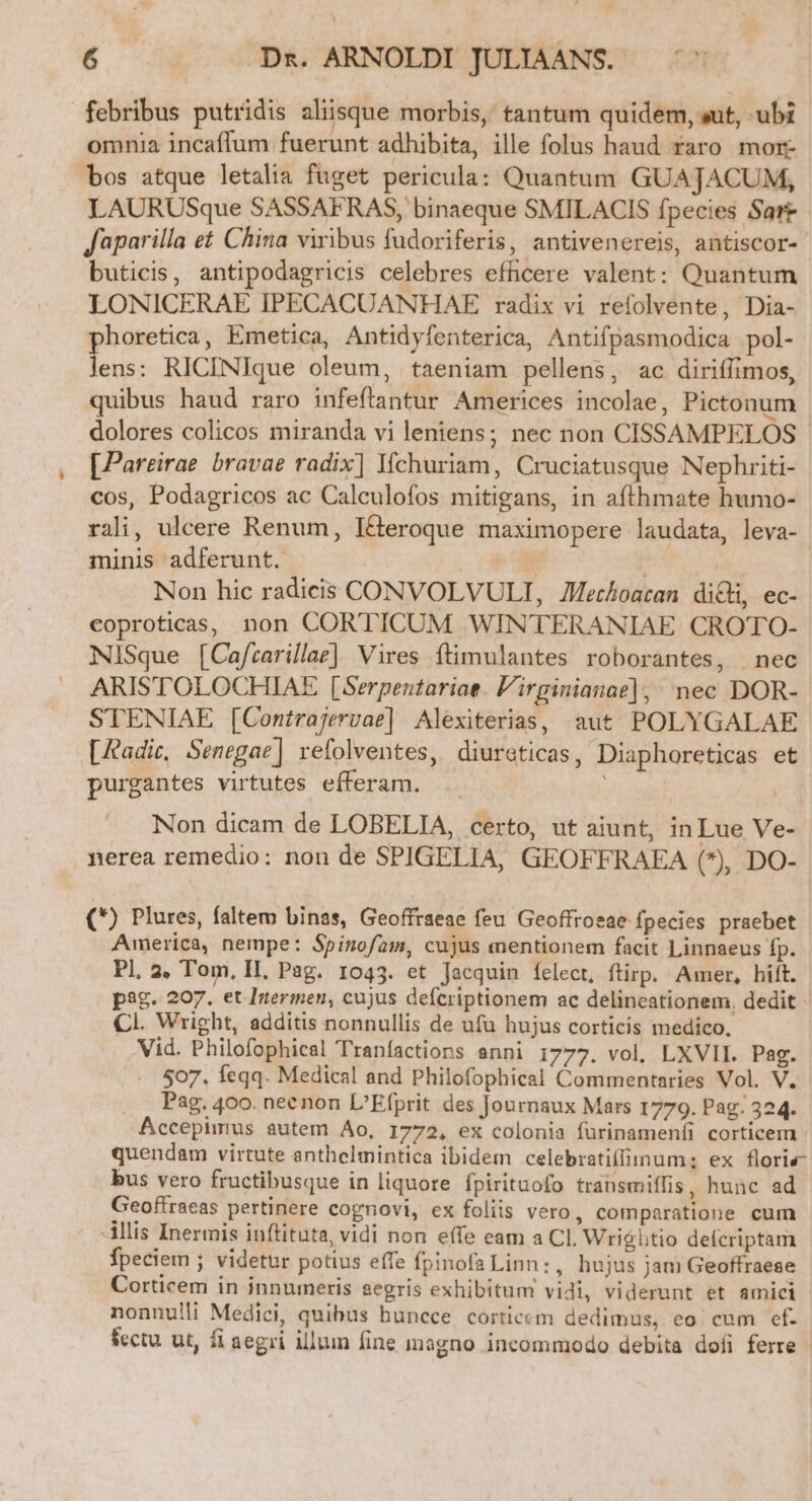 febribus putridis aliisque morbis, tantum quidem, sut, ubi omnia incaffum fuerunt adhibita, ille folus haud faro mor- bos atque letalia fuget pericula: Quantum GUAJACUM, LAURUSque SASSAFRAS, binaeque SMILACIS fpecies Sart Japarilla et China viribus fudoriferis, antivenereis, antiscor- buticis, antipodagricis celebres efficere valent: Quantum LONICERAE IPECACUANMHAE radix vi refolvente, Dia- horetica, Emetica, Antidyfenterica, Antifpasmodica pol- hs RICINIque oleum, taeniam pellens, ac diriffimos, quibus haud raro infeftantur Americes incolae, Pictonum dolores colicos miranda vi leniens; nec non CISSAMPELOS - [Pareirae bravae radix| Ifchuriam, Cruciatusque Nephriti- cos, Podagricos ac Calculofos mitigans, in afthmate humo- rali, ulcere Renum, I&amp;eroque maximopere laudata, leva- minis adferunt. | | Non hic radicis CONVOLVULI, Zechoacan dici, ec- eoproticas, non CORTICUM WINTERANIAE CROTO- NiSque [Ca/carillae]. Vires ítimulantes roborantes, | nec ARIS'TOLOCHIAE [Serpentariae. 'irginianae], nec DOR- STENIAE [Contrajervae] Alexiterias, aut POLYGALAE [Aadic, Senegae] refolventes, diureticas, Diaphoreticas et purgantes virtutes efferam. Li Non dicam de LOBELIA, certo, ut aiunt, in Lue Ve- nerea remedio: non de SPIGELIA, GEOFFRAEA (*), DO- (*) Plures, faltem binas, Geoffraeae feu Geoffroeae fpecies praebet America, nempe: Spinofam, cujus mentionem facit Linnaeus fp. Pl, 2. Tom, II, Pag. 1043. et Jacquin felect, ftirp. Amer, hift. pag. 207. et Inermen, cujus defcriptionem ac delineationem, dedit CI. Wright, additis nonnullis de ufu hujus corticis medico, Vid. Philofophical Tranfactions senni 1777. vol. LXVII. Pag. 507. feqq. Medical and Philofophical Commentaries Vol. V. . Pag. 400. neenon L'Efprit des Journaux Mars 1779. Pag; 324. Accepimus autem Ao, 1772, ex colonia fürinamenfi corticem - quendam virtute anthelmintica ibidem celebratifiinum:; ex floris- bus vero fructibusque in liquore fpirituofo transmiffis, hunc ad Geoffraeas pertinere cognovi, ex foliis vero, comparatione cum illis Inermis inftituta, vidi non effe eam a CI. Wrightio defcriptam fpeciem ; videtur potius effe fpinofa Linn: , hujus jam Geoffraese Corticem in innumeris aegris exhibitum vidi, viderunt et amici nonnulli Medici, quibus huncce corticem dedimus, eo cum ef. fectu. ut, fi aegri illum fine magno incommodo debita dofi ferre |