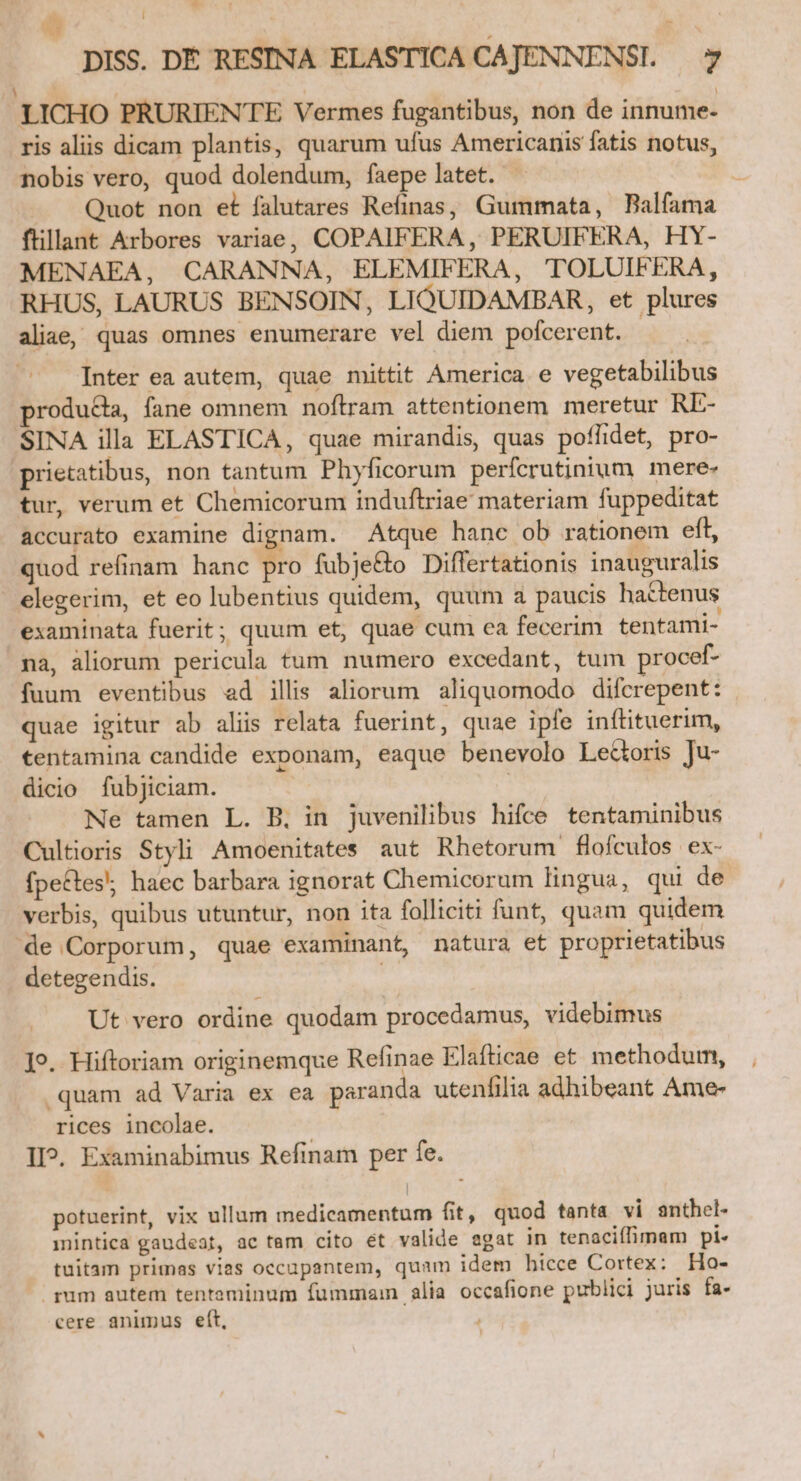 ^ b. Í EG - DISS. DÉ RESINA ELASTICA CAJENNENSI. 7 |] : 1 LICHO PRURIENTE Vermes fugantibus, non de innume- ris aliis dicam plantis, quarum ufus Americanis fatis notus, nobis vero, quod dolendum, faepe latet. - Quot non et falutares Refinas, Gummata, Balfama ftillant Arbores variae, COPAIFERA , PERUIF ERA, HY- MENAEA, CARANNA, ELEMIFERA, TOLUIFERA, RHUS, LAURUS BENSOIN, LIQUIDAMBAR, et plures aliae, quas omnes enumerare vel diem pofcerent. | Inter ea autem, quae mittit America e vegetabilibus produda, fane omnem noftram attentionem meretur RE- SINA illa ELASTICA, quae mirandis, quas poflidet, pro- prietatibus, non tantum Phyficorum perícrutinium mere. tur, verum et Chemicorum induftriae materiam fuppeditat accurato examine dignam. Atque hanc ob rationem eft, quod refinam hanc A» fubje&amp;o Differtationis inauguralis elegerim, et eo lubentius quidem, quum a paucis hactenus examinata fuerit; quum et, quae cum ea fecerim tentami- na, aliorum pericula tum numero excedant, tum procef- fuum eventibus ad illis aliorum aliquomodo difcrepent: quae igitur ab aliis relata fuerint, quae ipfe inftituerim, tentamina candide exponam, eaque benevolo Ledoris Ju- dicio fubjiciam. | Ne tamen L. B. in juvenilibus hifce tentaminibus Cultioris Styli Amoenitates aut Rhetorum flofculos ex- fpectes; haec barbara ignorat Chemicorum lingua, qui de verbis, quibus utuntur, non ita folliciti funt, quam quidem de Corporum, quae examinant, natura et proprietatibus detegendis. E Ut vero ordine quodam procedamus, videbimus ]9. Hiftoriam originemque Refinae Elafticae et methodum, quam ad Varia ex ea paranda utenfilia adhibeant Ame- rices incolae. II?. Examinabimus Refinam per fe. potuerint, vix ullum medicamentum fit, quod tanta vi anthel- mintica gaudeat, ac tem cito ét valide agat in tenaciífimam pi tuitam primas vias occupantem, quam idem bicce Cortex: Ho- gum autem tentaminum fummam alia occafione publici juris fa- cere animus eft,