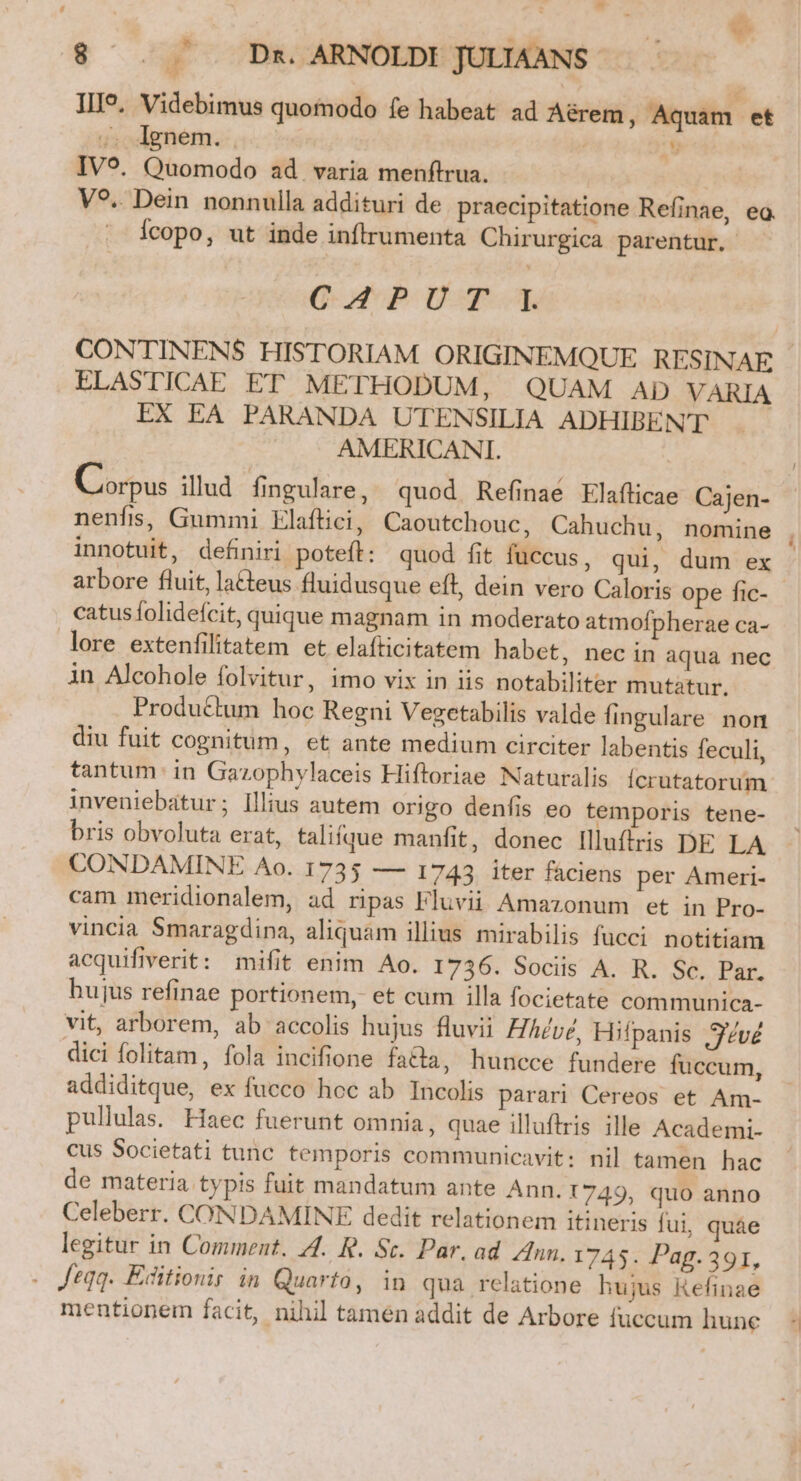 III?. Videbimus quomodo fe habeat ad Aérem, Aquam et ;. Ignem. . | 9 IVo. Quomodo ad. varia menftrua. V?.. Dein nonnulla addituri de praecipitatione Refinae, ea. Ícopo, ut inde inftrumenta Chirurgica parentur. C. A4PPDHU CONTINENS HISTORIAM ORIGINEMQUE RESINAE ELASTICAE ET METHODUM, QUAM AD VARIA EX EA PARANDA UTENSILIA ADHIBEN'T AMERICANI. Corpus illud fingulare, quod Refinaé Elaflicae Cajen- nenfis, Gummi Elaftici, Caoutchouc, Cahuchu, nomine . innotuit, definiri poteft: quod fit fuccus, qui, dum ex - arbore fluit, la&amp;teus fluidusque eft, dein vero Caloris ope fic- catus folidefcit, quique magnam in moderato atmofpherae ca- lore extenfilitatem et elafticitatem habet, nec in aqua nec in Alcohole folvitur, imo vix in iis notabiliter mutatur. Produttum hoc Regni Vezgetabilis valde Íingulare non diu fuit cognitüm, et ante medium circiter labentis feculi, tantum: in Gazophylaceis Hiftoriae Naturalis Ícrutatorum inveniebatur; illius autem origo denfis eo temporis tene- bris obvoluta erat, taliíque manfit, donec Illuftris DE LA CONDAMINE Ao. 1735 — 1743 iter fáciens per Ameri- cam meridionalem, ad ripas Fluvii Amazonum et in Pro- vincia Smaragdina, aliquam illius mirabilis fucci. notitiam acquifiverit: mifit enim Ao. 1736. Sociis A. R. Sc. Pac. hujus refinae portionem, et cum illa focietate communica- vit, arborem, ab accolis hujus fluvii HAdvz, Hifpanis 3v dici folitam, fola incifione facta, huncce fundere fuccum, addiditque, ex fucco hoc ab Incolis parari Cereos et Am- pullulas. Haec fuerunt omnia, quae illuftris ille Academi- cus Societati tunc temporis communicavit: nil tamen hac de materia typis fuit mandatum ante Ann. 1749, quo anno Celeberr. CONDAMINE dedit relationem itineris fui, quáe legitur in Comment. 44. R. Sc. Par. ad un. 1745. Pag.391, . Jeqq. Editionis in Quarto, in qua relatione hujus Kefinae mentionem facit, nihil tamén addit de Arbore fuccum hune