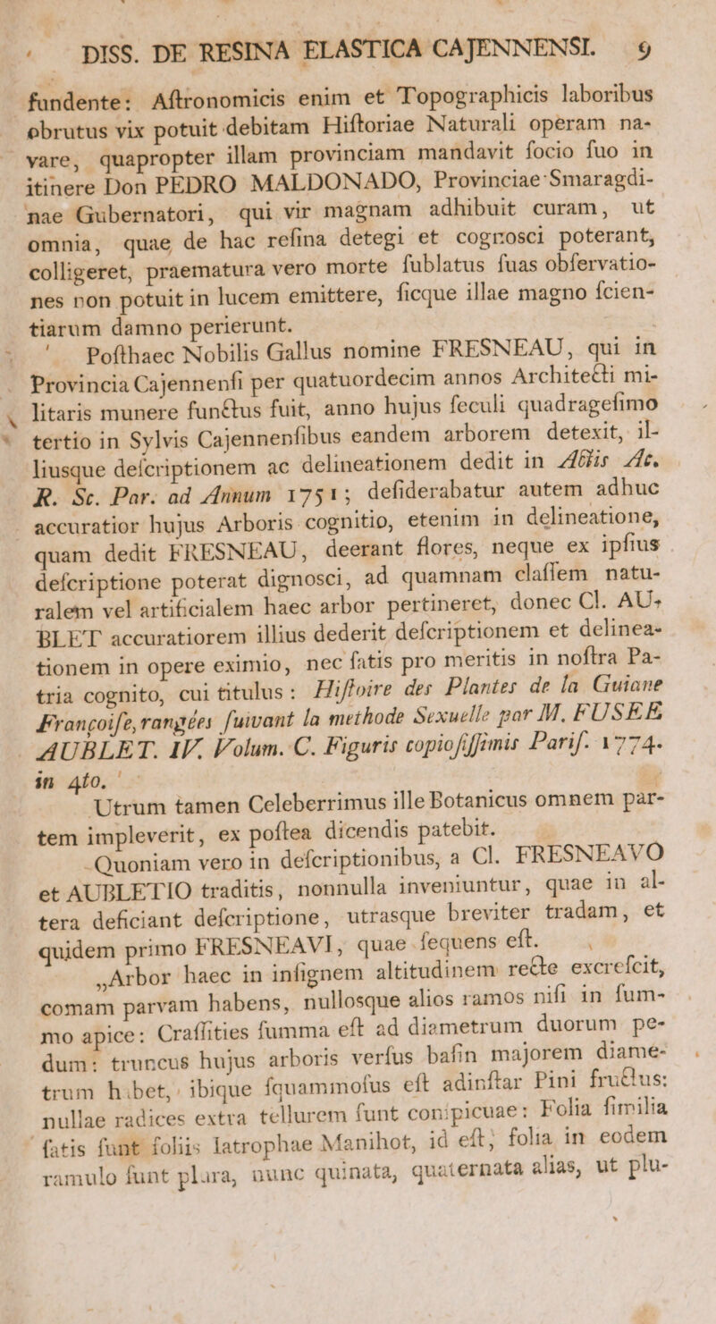 ub. di bad . DISS. DE RESINA ELASTICA CAJENNENSL $9 fundente: Aftronomicis enim et Topographicis laboribus obrutus vix potuit debitam Hiftoriae Naturali operam na- vare, quapropter illam provinciam mandavit focio fuo in itinere Don PEDRO MALDONADO, Provinciae Smaragdi- pae Gubernatori, qui vir magnam adhibuit curam, ut omnia, quae de hac refina detegi et cogrosci poterant, colligeret, praematura vero morte fublatus fuas obfervatio- nes pon potuit in lucem emittere, ficque illae magno fcien- tiarum damno perierunt. | ' Pofthaec Nobilis Gallus nomine FRESNEAU, qui in Provincia Cajennenfi per quatuordecim annos Architedi mi- litaris munere fun&amp;tus fuit, auno hujus feculi quadragefimo tertio in Sylvis Cajennenfibus eandem arborem detexit, il- liusque defcriptionem ac delineationem dedit in Zi 74e. R. St. Par. ad Annum 1751; defiderabatur autem. adhuc . accuratior hujus Arboris cognitio, etenim in delineatione, quam dedit FRESNEAU, deerant flores, neque ex ipfius defcriptione poterat dignosci, ad quamnam claflem | natu- ralem vel arti&amp;cialem haec arbor pertineret, donec Cl. AU« BLE'T accuratiorem illius dederit deferiptionem et delinea- tionem in opere eximio, nec fatis pro meritis in noflra Pa- tria cognito, cui titulus : Zifloire des Plantes de Ía. Guiane Frangoife,rangées fuivant la methode Sexuelle par M. FUSEE AUBLET. IV. Volum. C. Figuris copiofiffimis Parif. 1774. in 40. / Utrum tamen Celeberrimus ille Botanicus omnem par- tem impleverit, ex poftea dicendis patebit. | -Quoniam vero in defcriptionibus, a Cl. FRESNEAVO et AUBLETIO traditis, nonnulla inveniuntur, quae in al- tera deficiant deferiptione, utrasque breviter tradam, et quidem primo FRESNEAVI, quae fequens eft. ,Arbor haec in infignem altitudinem. reQe. excrefcit, comam parvam habens, nullosque alios ramos nifi in fum- mo apice: Craffities fumma eft ad diametrum duorum pe- dum: truncus hujus arboris verfus bafin majorem diame- trum hibet, ibique fquammofus eft adinftar Pini fru&amp;lus: nullae radices extra. tellurem funt conipicuae: Folia fimilia fatis funt foliis latrophae Manihot, id eft; folia in. eodem ramulo funt plura, nunc quinata, quaternata alias, ut plu-