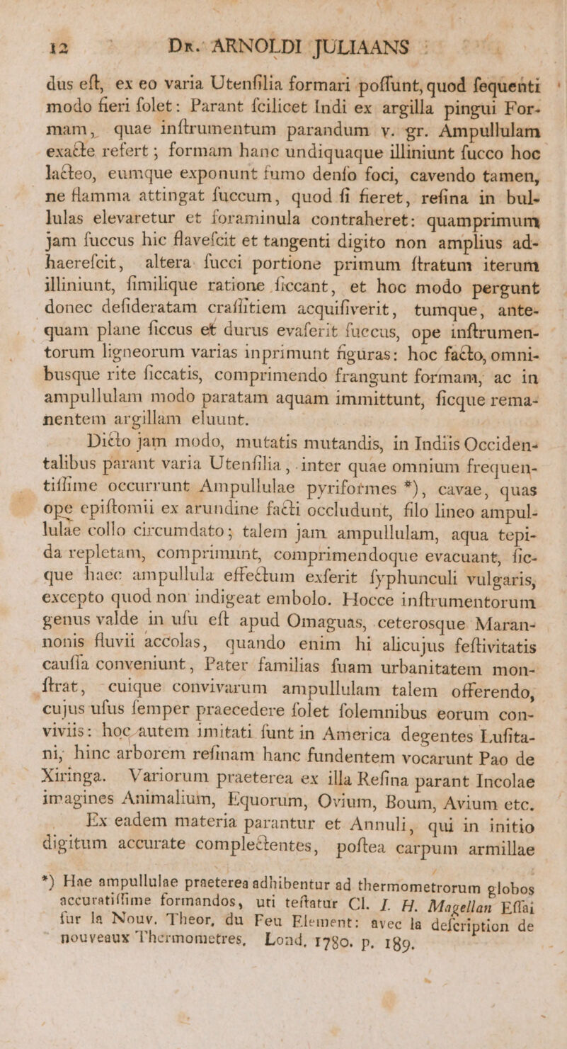 dus eft, ex eo varia Utenfilia formari poffunt, quod fequenti modo fieri folet: Parant fcilicet Indi ex argilla pingui For- mam, quae inftrumentum parandum v. gr. Ampullulam exatte refert ; formam hanc undiquaque illiniunt fucco hoc laéteo, eumque exponunt fumo denfo foci, cavendo tamen, ne flamma attingat fuccum, quod fi fieret, refina in bul- lulas elevaretur et foraminula contraheret: quamprimum jam fuccus hic flavefcit et tangenti digito non amplius ad- haerefcit, altera. fucci portione primum fílratum iterum iliniunt, fimilique ratione íiccant, et hoc modo pergunt donec defideratam crafütiem acquifiverit, tumque, ante- | quam plane ficcus et durus evaferit fuccus, ope inftrumen- torum ligneorum varias inprimunt figüras: hoc facto, omni- busque rite ficcatis, comprimendo frangunt formam, ac in ampullulam modo paratam aquam immittunt, ficque rema- nentem argillam eluunt. Dicto jam modo, mutatis mutandis, in Indiis Occiden- talibus parant varia Utenfilia , .inter quae omnium frequen- tifme occurrunt Ampullulae pyrifotmes *), cavae, quas ope epiftomii ex arundine facti occludunt, filo lineo ampul- lulae collo circumdato; talem jam. ampullulam, aqua tepi- da repletam, comprimunt, comprimendoque evacuant, fic- que haec ampullula effe&amp;um exferit fyphunculi vulgaris, excepto quod non indigeat embolo. Hocce inftrumentorum genus valde in ufu eft apud Omaguas, ceterosque. Maran- nonis fluvii accolas, quando enim hi alicujus feflivitatis caufia conveniunt, Pater familias fuam urbanitatem mon- ftat, cuique convivarum ampullulam talem offerendo, cujus ufus femper praecedere folet folemnibus eorum con- viviis: hoc. autem imitati funt in America degentes Lufita- nip hinc arborem refinam hanc fundentem vocarunt Pao de Xiringa. Variorum praeterea ex illa Refina parant Incolae imagines Animalium, Equorum, Ovium, Boum, Avium etc. Ex eadem materia parantur et Annuli, qui in initio digitum accurate compleétentes, poftea carpum armillae / 1 *) Hae ampullulae praeterea adhibentur ad thermometrorum globos accuratiffime formandos, uti teítatur Cl. J. H. Magellan Effai fur la Nouv, Theor, du Feu Element: avec la defeription de nouveaux Thermometres, Lond, 1780. p. 189.