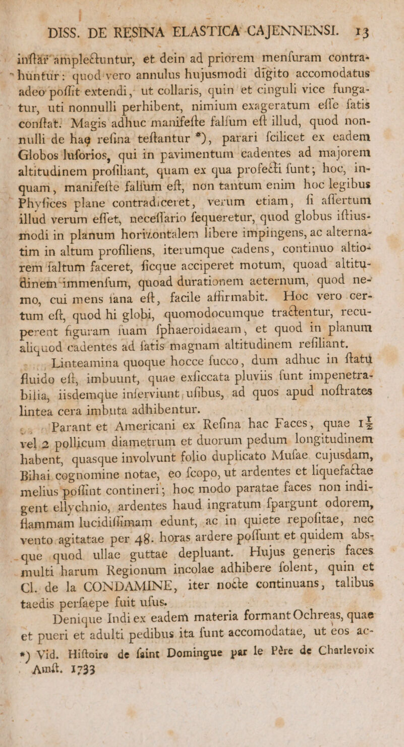 ^ infir 'ample&amp;untur, et dein ad priorem meníuram contra- ^hüntür: quod: vero annulus hujusmodi digito accomodatus adeo poflit extendi, ut collaris, quin et cinguli vice funga- - tur, uti nonnulli perhibent, nimium exageratum elle fatis conftat; Magis adhuc manifefle falfum eft illud, quod non- . nulli-de hag refina teftantur *), parari fcilicet ex eadem Globos luforios, qui in pavimentum €adentes ad majorem altitudinem profiliant, quam ex qua profedti funt; hoc, in- quam, manifeíte falium eft, non tantum enim. hoc legibus Phyfices plane contradiceret, verum etiam, [fi aflertum illud verum effet, neceffario fequeretur, quod globus iftius- modi in planum horizontalem libere impingens, ac alterna- tim in altum profiliens, iterumque cadens, continuo altio- rem faltum faceret, ficque acciperet motum, quoad altitu- Binem immenfum, quoad durationem aeternum, quod ne- mo, cui mens íana eft, facile afhrmabit. Hoc vero cer- tum eft, quod hi globi, quomodocumque tractentur, recu- perent figuram íuam fphaeroidaeam, et quod in planum aliquod cadentes ad fatis magnam altitudinem refiliant. ;..,; Linteamina quoque hocce fucco, dum adhuc in ftatü fluido eft, imbuunt, quae exficcata pluviis funt impenetra- bilia, iisdemque inferviunt,ufibus, ad quos apud noftrates A lintea cera imbuta adhibentur. .4 »Parant et Americani ex Refina hac Faces, quae Ii vel.2 pollicum diametrum et duorum pedum longitudinem habent, quasque involvunt folio duplicato Mufae. cujusdam, Bihai cognomine notae, eo Ícopo, ut ardentes et liquefactae .. melius poflint contineri; hoc modo paratae faces non indi- gent ellychnio, ardentes haud ingratum fpargunt. odorem, flammam lucidiffimam edunt, .ac. in quiete repofitae, nec vento.agitatae per 48. horas ardere poffunt et quidem abs- que quod. ullae guttae depluant. Hujus generis faces multi harum. Regionum incolae adhibere folent, quin et Cl. de la CONDAMINE, iter noéte continuans, talibus taedis perfaepe fuit ufus. — | | Denique Indi ex eadem materia formant Ochreas, quae et pueri et adulti pedibus ita funt accomodatae, ut eos ac- *) Vid. Hiftoire de faint Domingue par le Pére de Charlevoix Amit. 1733