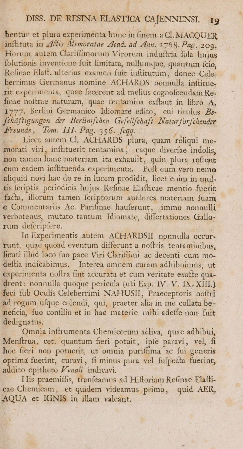 bentur et plura experimenta hunc in VTUN a Cl. MACQUER anfütuta in Zflis Memoratae cad, ad nn. 1768. Pag. 209. Horum autem Clariffimorum Virorum induílria fola hujus folutionis inventione fuit limitata, nullumque, quantum Ício, Refinae Elaíft. ulterius examen fuit inflitutum, donec Cales berrimus Germanus nomine. ACHARDS onda inftitue- rit experimenta, quae facerent ad melius cognofcendam Re- finae noítrae naturam, quae tentamina exítant in libro A. 1777. Berlini Germanico ldiomate edito, cui titulus e- Jchüftigungen der. Berlinifchen Gefellfchaft Natur] oc emet Freunde, Tóm. 111. Pag. 356. feqq. . Licet autem Cl. ACHARDS plura, quam b me- morati viri, inftituerit tentamina, eaque diverfae indolis, non tamen E materiam ita nnd t, quin. plura Saint €um eadem inflituenda experimenta. Poli eum vero nemo aliquid novi hac de re in lucem prodidit, licet enim in mul- tis Ícriptis periodicis hujus Refinae Elafticae mentio fuerit facla, illorum tamen ícriptorum auctores materiam fuam e Commentariis Ac. Parifinae hauferunt, immo nonnulli verbotenus, mutato tantum Idiomate, diífertationes Mia rum deícripfíere. In Experimentis autem ACHARDSII nonnulla occur- runt, quae quoad eventum differunt a noftris tentaminibus, E illud leco fuo pace Viri Clarifiimi ac decenti cum mo- defília indicabimus. Interea omnem curam adhibuimus, ut experimenta noftra fint accurata et cum veritate exacte qua- drent: nonnulla quoque pericula (uti Exp. IV. V. IX. XIII.) feci fub Oculis Celeberrimi NAHUSII, Praeceptoris noftri ad rogum ufque colendi, qui, praeter ilia in me cullata D. neficia, fuo confilio et in hac materie mihi adeffe non 2n dedignatus. Omnia inftrumenta Chemicorum activa, quae adhibui, Menftrua, cet. quantum. fieri potuit , ipfe paravi, vel, fü hoc fieri non potuerit, ut omnia purifhma ac fui generis optimá fuerint, curavi, fi minus pura. vel fuí fpe£ta fuerint, addito epitheto V'enali Jdnibcal, His praemifíis, tranfeamus ad Hiftoriam Refinae Elafti- cae Chemicam, et quidem videamus primo, quid AER, AQUA et IGNIS in illam valeant,