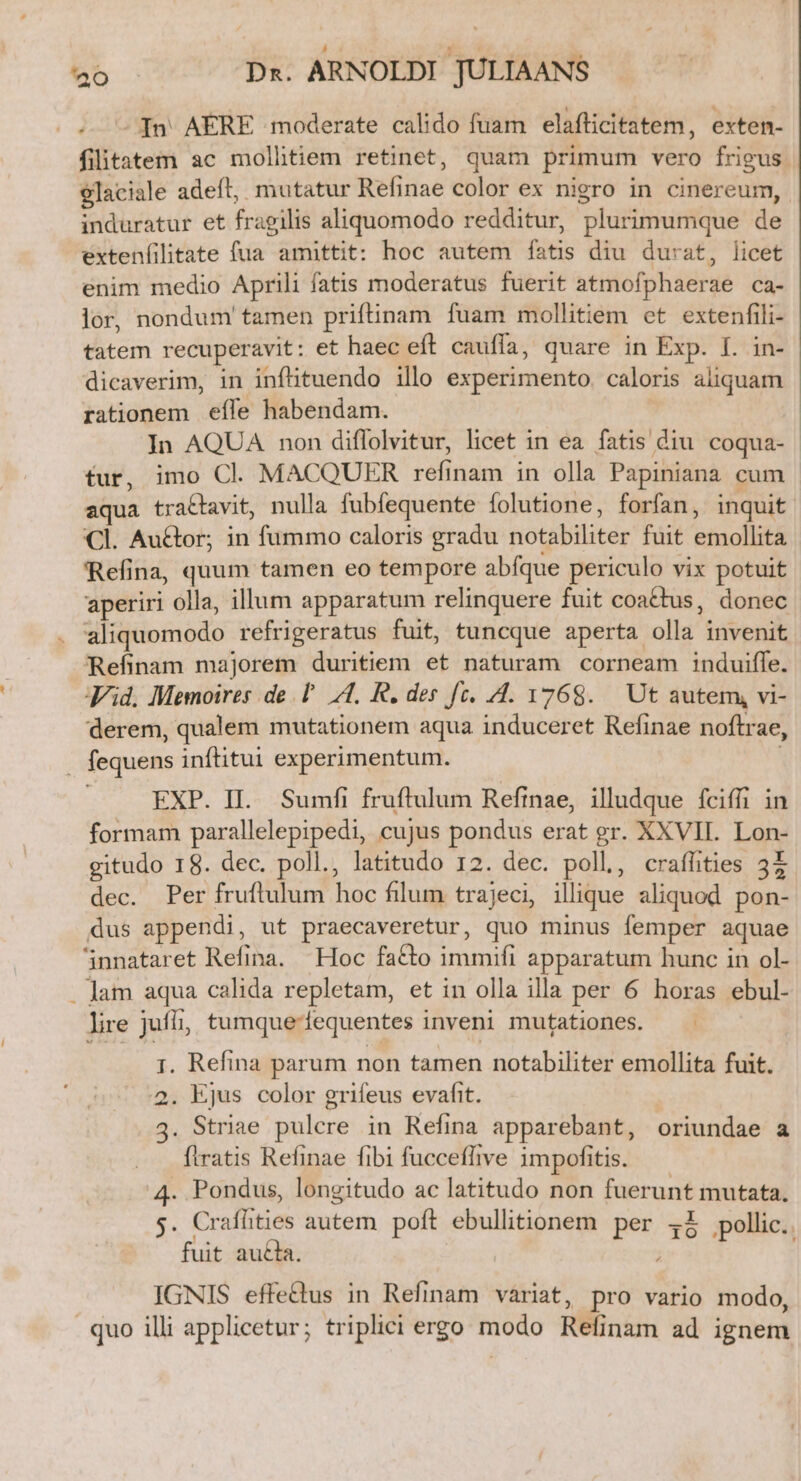 -— [n AERE moderate calido fuam elafticitatem, exten- filitatem ac mollitiem retinet, quam primum vero frigus elaciale adefl, mutatur Refinae color ex nigro in cinereum, induratur et fragilis aliquomodo redditur, plurimumque de extenfilitate fua amittit: hoc autem fatis diu durat, licet enim medio Aprili fatis moderatus fuerit atmofphaerae ca- lor, nondum' tamen priftinam fuam mollitiem et extenfili- tatem recuperavit: et haec eft cauffa, quare in Exp. I. in- dicaverim, in infituendo illo experimento. caloris aliquam rationem effe habendam. In AQUA non diffolvitur, licet in ea fatis diu coqua- tur, imo Cl. MACQUER refinam in olla Papiniana cum aqua tra&amp;tavit, nulla fubfequente folutione, forfan, inquit Cl. Au&amp;or; in fummo caloris gradu notabiliter fuit emollita Refina, quum tamen eo tempore abfque periculo vix potuit aperiri olla, illum apparatum relinquere fuit coactus, donec aliquomodo refrigeratus fuit, tuncque aperta olla invenit Refinam majorem duritiem et naturam corneam induiffe. id. Memoires de P A, R. des fc. /4. 1768. Ut autem, vi- derem, qualem mutationem aqua induceret Refinae noftrae, . fequens inftitui experimentum. EXP. II. Sumfi fruftulum Refinae, illudque fciffi in formam parallelepipedi, cujus pondus erat gr. XXVII. Lon- gitudo 18. dec. poll., latitudo 12. dec. poll, craffities 3X dec. Per fruftulum hoc filum trajeci, illique aliquod pon- dus appendi, ut praecaveretur, quo minus femper aquae '5nnataret Refina. Hoc facto immifi apparatum hunc in ol- . Jam aqua calida repletam, et in olla illa per 6 horas ebul- lire juffi, tumque-equentes inveni mutationes. 1. Refina parum non tamen notabiliter emollita fuit. 2. Ejus color grifeus evafit. 3. Striae pulcre in Refina apparebant, oriundae a ftratis Refinae fibi fucceffive impofitis. 4. Pondus, longitudo ac latitudo non fuerunt mutata, E Crafhties autem poft ebullitionem per 4I pollic.. fuit au£la. : IGNIS effe&amp;tus in Refinam variat, pro vario modo, . quo illi applicetur; triplici ergo modo Refinam ad ignem