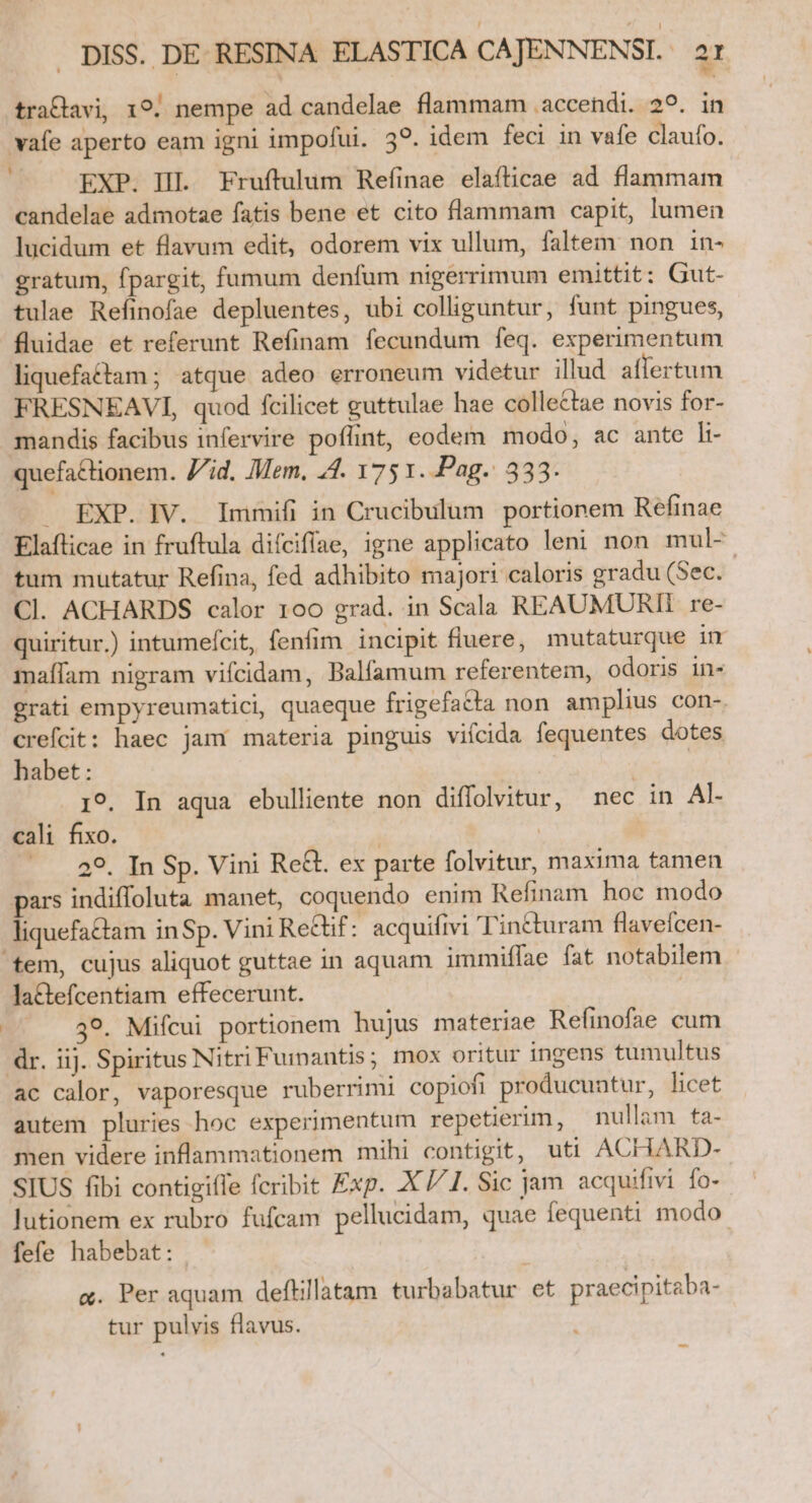 traClavi, 19. nempe ad candelae flammam accendi. 29. in vafe aperto eam igni impofui. 39. idem feci in vafe claufo. EXP. HI. Fruftulum Refinae elaíticae ad flammam candelae admotae fatis bene et cito flammam capit, lumen lucidum et flavum edit, odorem vix ullum, faltem. non in- gratum, fpargit, fumum denfum nigerrimum emittit; Gut- tulae Refinofae depluentes, ubi colliguntur, funt pingues, fluidae et referunt Refinam fecundum feq. experimentum liquefattam; atque adeo erroneum videtur illud affertum FRESNEAVI, quod fcilicet guttulae hae collectae novis for- mandis facibus infervire poflint, eodem modo, ac ante li- quefactionem. Vid. Mem, 44. 75 1. Pag. 333. . EXP. IV. Immifi in Crucibulum portionem Refinae Elafticae in fruftula diíciffae, igne applicato leni non mul-- tum mutatur Refina, fed adhibito majori caloris gradu (Sec. Cl. ACHARDS calor 100 grad. in Scala REAUMURII re- quiritur.) intumefcit, fenfim incipit fluere, mutaturque in maífam nigram vifcidam, Balfamum referentem, odoris in- grati empyreumatici, quaeque frigefatta non amplius con-. crefcit: haec jam materia pinguis viícida fequentes dotes habet : | 19. In aqua ebulliente non diflolvitur, nec in A]- cali fixo. | | 29. Tn Sp. Vini Re&amp;. ex parte folvitur, maxima tamen pars indifloluta manet, coquendo enim Refinam hoc modo liquefa&amp;am inSp. Vini Re&amp;f: acquifivi 'Tin&amp;uram flavefcen- tem, cujus aliquot guttae in aquam immiflae fat notabilem la&amp;efcentiam effecerunt. | 39. Mifcui portionem hujus materiae Refinofae cum dr. iij. Spiritus Nitri Fummantis; mox oritur ingens tumultus ac calor, vaporesque ruberrimi copiofi producuntur, licet autem pluries hoc experimentum repetierim, nullam ta- men videre inflammationem mihi contigit, uti ACHARD- SIUS fibi contigifle fcribit Exp. X //1. Sic jam acquifivi fo- lutionem ex rubro fufcam pellucidam, quae fequenti modo. fefe habebat: | a. Per aquam deftillatam turbabatur et praecipitaba- tur pulvis flavus.