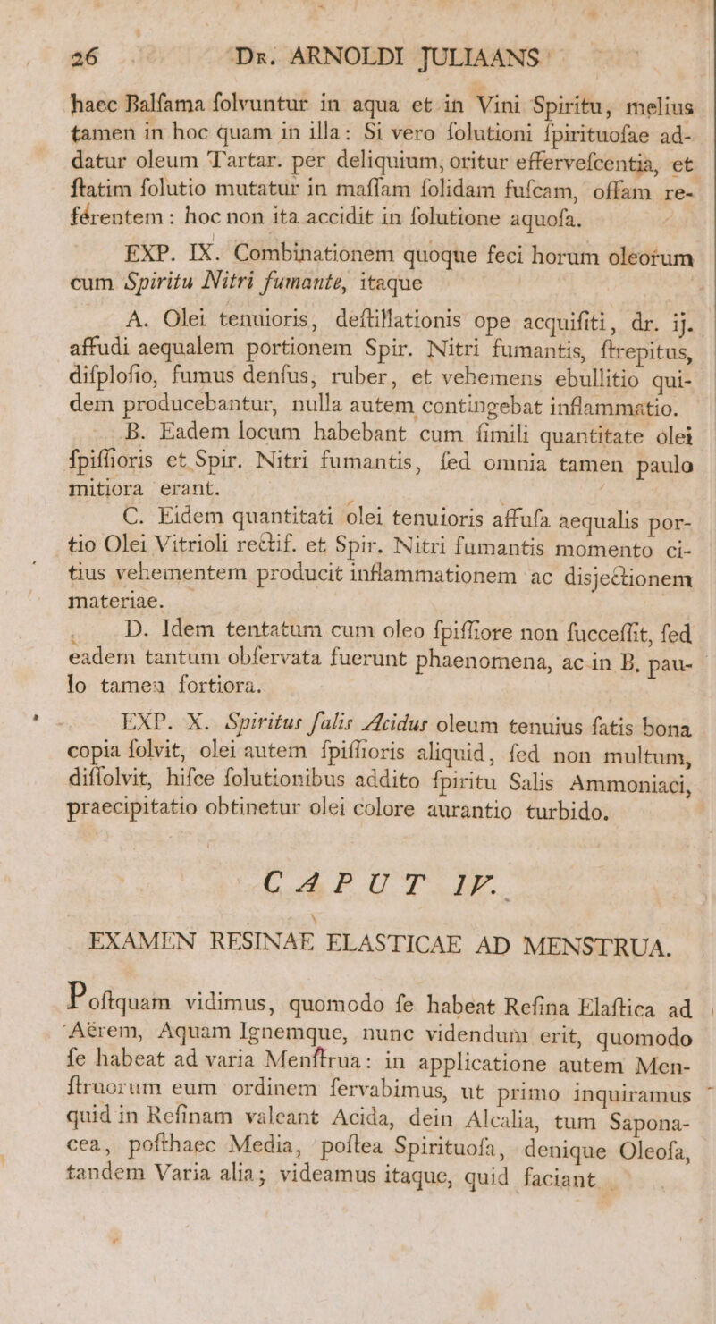 haec Balfama folvuntur in aqua et in Vini Spiritu, melius tamen in hoc quam in illa: Si vero folutioni fpirituofae ad- datur oleum Tartar. per deliquium, oritur effervefcentia, et ftatim folutio mutatur in maffam folidam fufcam, offam re- férentem : hoc non ita accidit in folutione aquofa. EXP. IX. Combinationem quoque feci horum oleorum cum Spiritu INitri fumante, itaque A. Olei tenuioris, deflillationis ope acquifiti, dr. iJ. affudi aequalem portionem Spir. Nitri fumantis, ftrepitus, difplofio, fumus denfus, ruber, et vehemens ebullitio qui- dem producebantur, nulla autem contingebat inflammatio. B. Eadem locum habebant cum íimili quantitate olei fpiflioris et Spir. Nitri fumantis, fed omnia tamen paulo mitiora erant. : | C. Eidem quantitati olei tenuioris affufa aequalis por- tio Olei Vitrioli rectif. et Spir. Nitri fumantis momento ci- tius vehementer producit inflammationem ac disjectionem materiae. D. Idem tentatum cum oleo fpiffiore non fucceffit, fed / lo tamea fortiora. EXP. X. Spiritus falis Zridur oleum tenuius fatis bona copia folvit, olei autem fpifltoris aliquid, fed non multum, diflolvit, hifce folutionibus addito fpiritu Salis Ammoniaci, praecipitatio obtinetur olei colore aurantio turbido. DRPLDTEM N EXAMEN RESINAE ELASTICAE AD MENSTRUA. P oftquam vidimus, quomodo fe habeat Refina Elaflica ad Atrem, Aquam Ignemque, nunc videndum erit, quomodo fe habeat ad varia Menftrua: in applicatione autem Men- ftruorum eum ordinem fervabimus, ut primo inquiramus quid in Refinam valeant Acida, dein Alcalia, tum Sapona- cea, pofthaec Media, poflea Spirituofa, denique Oleofa, tandem Varia alia; videamus itaque, quid faciant - s [