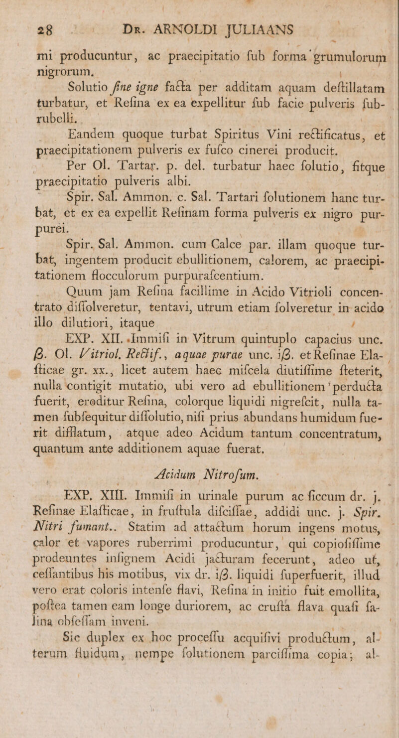 t | 28 . :. — Dx. ARNOLDI JULIAANS mi producuntur, ac praecipitatio fub forma grumulorum nigrorum, Solutio /f/ne igne fatta per additam aquam deflillatam turbatur, et Refina ex ea expellitur fub facie pulveris fub- | rubelh. — | | Eandem quoque turbat Spiritus Vini re&amp;ificatus, et praecipitationem pulveris ex fufco cinerei producit. | Per Ol. 'l'artar. p. del. turbatur haec folutio, fitque praecipitatio pulveris albi. - Spir. Sal. Ammon. c. Sal. Tartari folutionem hanc tur- bat, et ex ea expellit Refinam forma pulveris ex nigro pur- purei. | 4 Spir. Sal. Ammon. cum Calce par. illam. quoque tur- bat, ingentem producit ebullitionem, calorem, ac praecipi- tationem flocculorum purpurafcentium. | 5g | Quum jam Refina facillime in Acido Vitrioli concen-. trato diffolveretur, tentavi, utrum etiam folveretur in acido : illo dilutiori, itaque / EXP. XIL .Immift in Vitrum quintuplo capacius unc. 9. Ol. /'itriol, ReGif., aquae purae unc. i2. et Refinae Ela- | fticae gr. xx., licet autem haec mifcela diutiffime fteterit, nulla contigit mutatio, ubi vero ad ebullitionem ' perducta fuerit, eroditur Refina, colorque liquidi nigrefcit, nulla ta- men fubfequitur diffolutio, nifi prius abundans humidum fue- rit diflatum, . atque adeo Acidum tantum concentratum, quantum ante additionem aquae fuerat. idum | Nitrofum. EXP. XIII Immifiin urinale purum ac ficcum dr. j. Refinae Elafticae, in fruftula difciffae, addidi unc. j. Spir. Niftri fumant.. Statim ad attadium horum ingens motus, calor et vapores ruberrimi producuntur, qui copiofiflime prodeuntes infignem Acidi jacturam fecerunt, adeo ut, ceflantibus his motibus, vix dr. 1/2. liquidi fuperfuerit, illud vero erat coloris intenfe flavi, Refina in initio fuit emollita, poftea tamen eam longe duriorem, ac cruíla flava quafi fa- lina obfeffam inveni. ^t Sic duplex ex hoc proceffu acquifivi productum, al- terum fluidum, nempe folutionem parciffima copia; al-