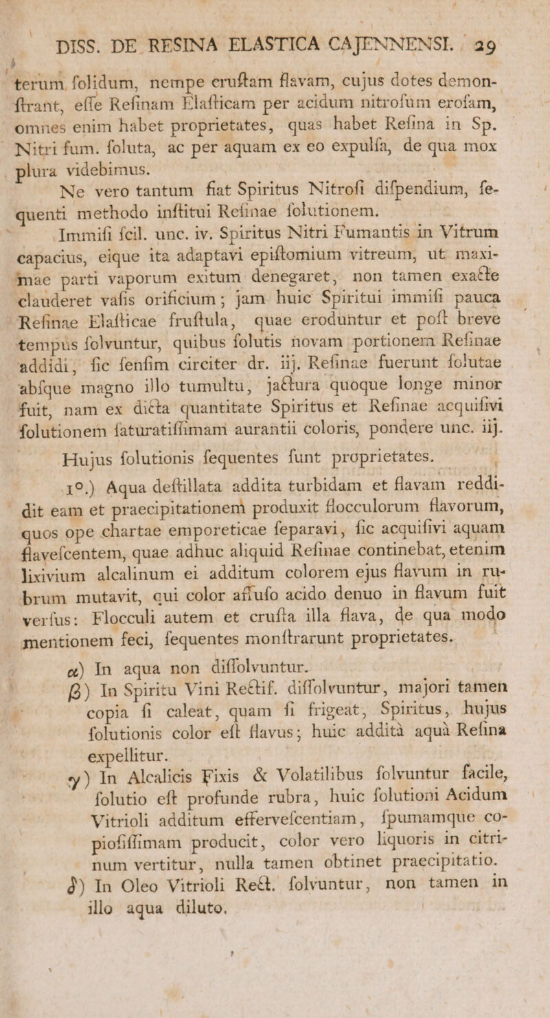 terum, folidum, nempe eruftam flavam, cujus dotes demon- ftrant, effe Refinam Elafticam per acidum nitrofum erofam, omnes enim habet proprietates, quas habet Refina in Sp. Nitri fum. foluta, ac per aquam ex eo expulía, de qua mox , plura. videbimus. E Ne vero tantum fiat Spiritus Nitrofi difpendium, fe- quenti methodo inftitui Reíinae folutionem. Immifi fcil. unc. iv. Spiritus Nitri Fumantis in Vitrum capacius, eique ita adaptavi epiftomium vitreum, ut maxi mae parti vaporum exitum denegaret, non tamen exacte clauderet vafis orificium ; jam. huic Spiritui immifi pauca Refinae Elafticae fruftula, quae eroduntur et poft breve tempus folvuntur, quibus folutis hovam portionem Refinae addidi, fic fenfim circiter dr. iij. Refinae fuerunt folutae abfque magno illo tumultu, jactura quoque longe minor fuit, nam ex ditta quantitate Spiritus et. Refinae acquifivi folutionem faturatiffimam aurantii coloris, pondere unc. iij. hl Hujus folutionis fequentes funt proprietates. | 19.) Aqua deftillata addita turbidam et flavam reddi- ' dit eam et praecipitationem produxit flocculorum flavorum, quos ope chartae emporeticae feparavi, fic acquifivi aquam flavefcentem, quae adhuc aliquid Refinae continebat, etenim liivium alcalinum ei additum colorem ejus flavum in ru- brum mutavit, qui color affufo acido denuo in flavum fuit verfus: Flocculi autem et crufía illa fiava, de qua modo mentionem feci, fequentes monítrarunt proprietates. ( &amp;) In aqua non diffolvuntur. cin 3) In Spiritu Vini Re&amp;if. diffolvantur, majori tamen 7 copia fi caleat, quam fi frigeat, Spiritus, hujus folutionis color eft flavus; huic addità aquà Refina expellitur. | . y) In Alealicis Fixis &amp; Volatilibus folvuntur facile, folutio eft profunde rubra, huic folutiom Acidum Vitrioli additum effervefcentiam, fpumamque co- piofiffimam producit, color vero liquoris in citri- num vertitur, nulla tamen obtinet praecipitatio. à) In Oleo Vitrioli Re&amp;. folvuntur, non tamen in ilo aqua diluto.