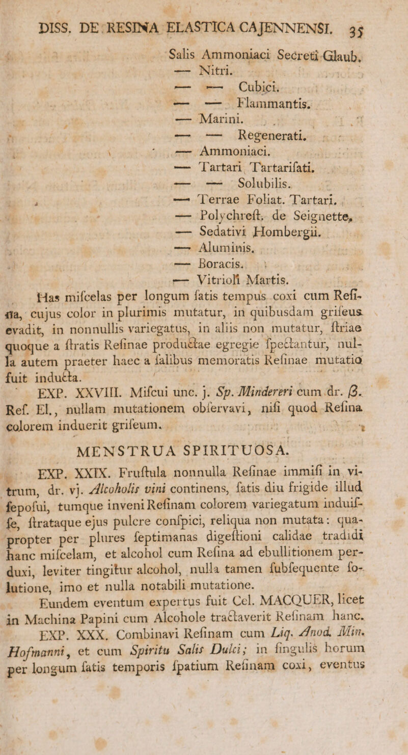 f A ed Salis Ammoniaci. Secreti-Glaub. Nitri. PNIS ug: -— Cubici. — bHammantis. Marini. — Regenerati, . Ammoniaci. i Tartari. Tl'artarifati. — Solubilis. | Terrae Folat. Tartari, | ^. Polychreft. de Seignette, Sedativi Hombergii. Aluminis, Boracis.. | — Vitrioli Martis. . Yu Has mifcelas per longum fatis tempus coxi cum Refi- 4i, cujus color in plurimis mutatur, in quibusdam grifeus evadit, in nonnullis variegatus, in aliis non mutatur, ftriae quoque a ftratis Refinae produ&amp;tae egregie fpectantur, nul- la autem praeter haec a falibus memoratis Refinae. mutatia fuit indu£ta. dl «v beu ' EXP. XXVIII. Mifcui unc. j. Sp. Mindereri cum dr. (2. Ref. EL, nullam mutationem obíervavi, nifi. quod Refina colorem induerit grifeum. — Uri TRE id A ral MENSTRUA SPIRITUOSA. td (pss EXP. XXIX. Fruftula nonnulla Refinae immifi in. vi- trum, dr. vi. ZAltoholis vini continens, fatis diu frigide illud fepofui, tumque inveni Refinam colorem variegatum induif- fe, flrataque ejus pulcre confpici, reliqua non mutata: qua- propter per plures feptimanas digeflioni calidae tradidi hanc miícelam, et alcohol cum Refina ad ebullitionem per- duxi, leviter tingitur alcohol, nulla tamen fubfequente fo- lutione, imo et nulla notabili mutatione. — . i - A Eundem eventum expertus fuit Ccl. MACQUER, licet in Machina Papini cum Alcohole trattaverit Refinam hanc. EXP. XXX. Combinavi Refinam cum Lig. 4/nod, Ain. Hofmanni, et cum Spiritu Salis Duici; 1n fingulis horum per longum fatis temporis fpatium Reíünam coxi, eventus TERZLEPRLRLOS