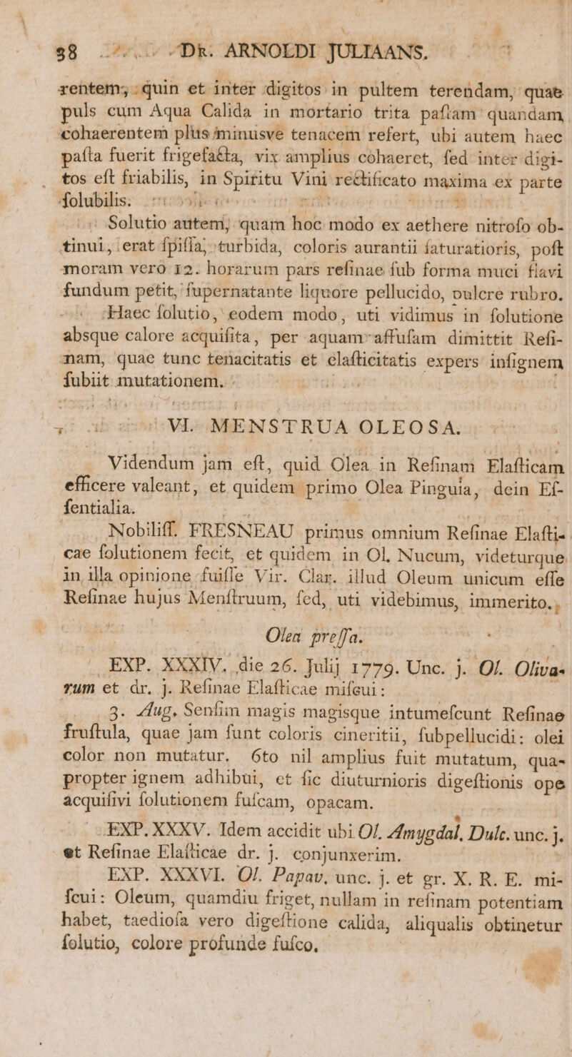 $8... Dk: ARNOLDI JULTAANS, rentem;.quin et inter digitos in pultem terendam, quae puls cum Aqua Calida in mortario trita paftam' quandam, cohaerentem plus minusve tenacem refert, ubi autem haec paíta fuerit frigefa&amp;ta, vix amplius cohaeret, fed inter digi- . tos eft friabilis, in Spiritu Vini re&amp;lificato maxima ex parte Hdolubilis: 11:595 nomm uu. is oS .: Solutio autem; quam hoc modo ex aethere nitrofo ob- tinui, erat fpifla; turbida, coloris aurantii faturatioris, poft moram vero 12. horarum pars refinae fub forma muci flavi fundum petit, fupernatante liquore pellucido, pulcre rubro. Haec folutio,' eodem modo, uti vidimus in folutione absque calore acquifita, per aquam-affufam dimittit Refi- nam, quae tunc tenacitatis et elafticitatis expers infignem fubiit mutationem. - | ' sb S VL-MENSTRUA OLEOSA. Videndum jam eft, quid Olea in Refinam Elaflicam efficere valeant, et quidem primo Olea Pinguia, dein Ef- fentialia. - ou | ! Nobiliff. FRESNEAU primus omnium Refinae Elafti-- cae folutionem fecit, et quidem in Ol, Nucum, videturque. in illa opinione fuiffe Vir. Clar. illud Oleum unicum effe Relinze hujus Menítrruum, fed, uti videbimus, immerito. , | Olea. preffa. | . EXP. XXXIV. die 26. Julij 1779. Unc. j. Of. Oliva- rum et dr. j. Refinae Elaflicae mifeui : : 3. dug. Senfim magis magisque intumefcunt Refinae fruftula, quae jam funt coloris cineritii, fubpellucidi: olei color non mutatur. 6to nil amplius fuit mutatum, quà- propter ignem adhibui, et fic diuturnioris digeflionis ope acquifivi folutionem fufcam, opacam. EXP. XXXV. Tdem accidit ubi Of. Amy dal, Dulc. unc. j. et Refinae Elaíicae dr. J. conjunxerim. | | EXP. XXXVI. Qf. Papav, unc. j. et gr. X. R. E. mi- fcui: Oleum, quamdiu friget, nullam in refinam potentiam habet, taediofa vero digeílione calida, aliqualis obtinetur folutio, colore profunde fufco. - ! :- D ^ S | CP *